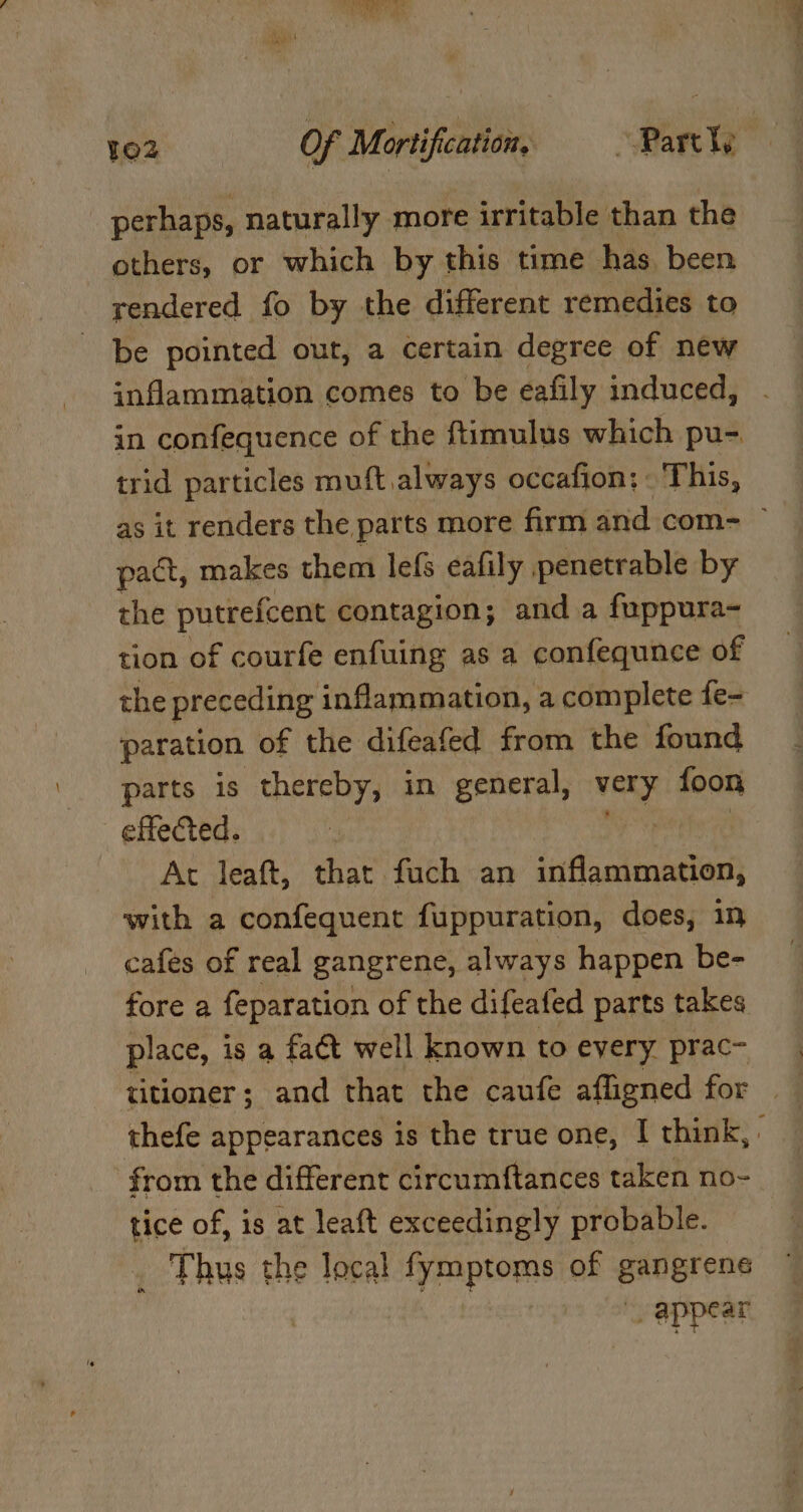 RAS, 102 Of Mortification, “Partly perhaps, naturally more irritable than the others, or which by this time has been rendered fo by the different remedies to be pointed out, a certain degree of new inflammation comes to be eafily induced, in confequence of the ftimulus which pu-. trid particles muft always occafion: - This, as it renders the parts more firm and com= ~ pact, makes them lefs eafily penetrable by the putrefcent contagion; and a fuppura- tion of courfe enfuing as a confequnee of the preceding inflammation, a complete fe- paration of the difeafed from the found parts is thereby, in general, in’ foon effected. Ac leaft, that fuch an iiflanimation; with a confequent fuppuration, does, in cafes of real gangrene, always happen be- fore a feparation of the difeafed parts takes place, is a fact well known to every prac- titioner; and that the caufe afligned for thefe appearances is the true one, | think, : from the different circumftances taken no- tice of, is at leaft exceedingly probable. _ Thus the local fymptoms of gangrene _ appear