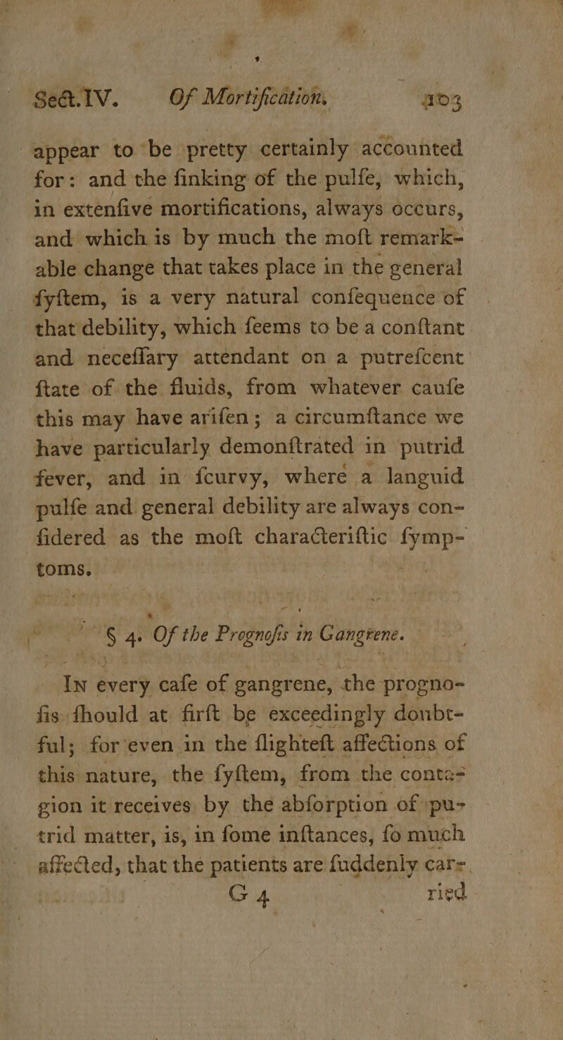 Se&amp;.IV. Mortification, av; appear to ‘be ‘pretty certainly accounted for: and the finking of the pulfe, which, in extenfive mortifications, always occurs, and which is by much the moft vere able change that takes place in the general fyftem, is a very natural confequence of that debility, which feems to be a conftant and neceflary attendant on a putrefcent {tate of the fluids, from whatever caufe this may have arifen; a circumitance we have particularly demonftrated in putrid fever, and in fcurvy, where a languid pulfe and general debility are always con- fidered as the moft characteriftic peed toms. ae Of the Prognofis in Gangrene. In every cafe of gangrene, the progno- fis fhould at firft be exceedingly donbr- ful; for even in the flighteft affections of this nature, the fyftem, from the conta= gion it receives a the sb ci abla of a affected, dist the patients are Giduatiwnta cats, G 4 ried