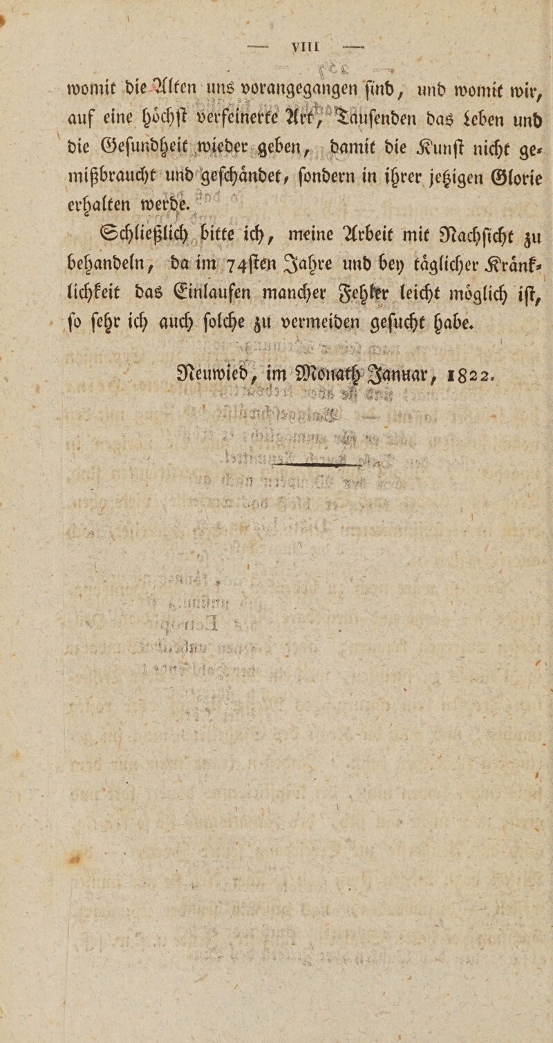 i N EN womit die Alten uns vorangegangen find, und womit wir, auf eine hoͤchſt verfeinerte Art)) Tauſenden das Leben und die Gefundpeit , wieder geben, damit die Kunſt nicht ge⸗ mißbraucht und geſchaͤndet N ſondern i in ihrer jetzigen Glorie erhalten werde. 5 Schließlich bitte ich, meine Arbeit mit Nachſicht zu behandeln, da im 7aſten Jahre und bey täglicher Kraͤnk— lichkeit das Einlaufen mancher Fehler leicht moͤglich iſt, ſo ſehr ich auch ige u vermeiden geſucht habe Mees, 13 im m Movacp Saw 1822. 9 N Si RB) ni un R