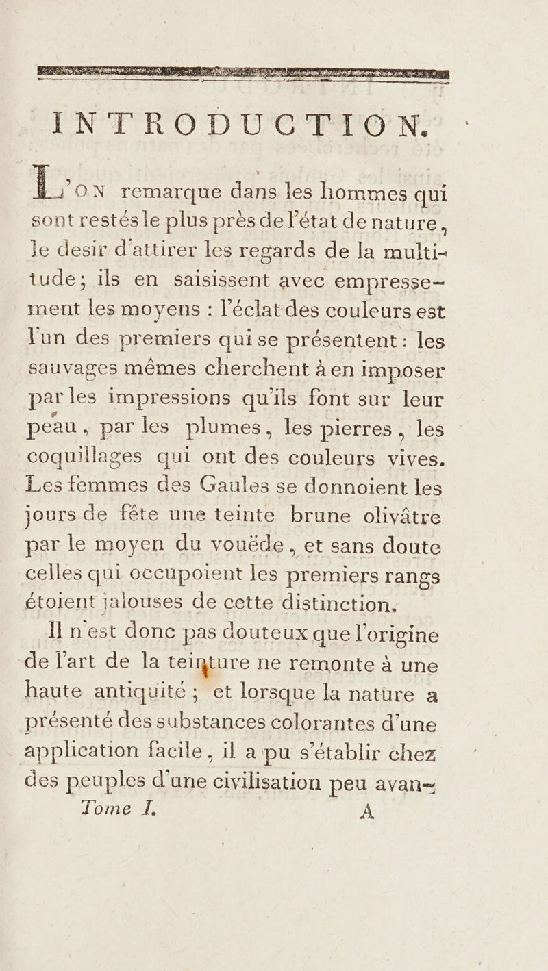 sont restés le plus près de l’état de nature, le desir d'attirer les regards de la rulti- tude; ils en saisissent avec empresse— ment dé moyens : l'éclat des couleurs est l'un des premiers quise présentent : les sauvages mêmes cherchent à en imposer par les impressions qu'ils font sur leur peau . par les plumes, les pierres, les coquillages qui ont des couleurs vives. _ Les femmes des Gaules se donnoient les jours de fête une teinte brune olivâtre par le moyen du vouëde, et sans doute celles qui occupoient les premiers rangs étoient jalouses de cette distinction. I n est donc pas douteux que l’origine de l’art de la teigture ne remonte à une haute antiquité ; et lorsque la nature a présenté des substances colorantes d’une application facile, il a pu s'établir chez des peuples d'une civilisation peu avan Jome LI. À