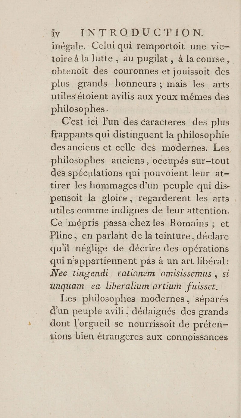 inégale. Celui qui remportoit une vic- toire à la lutte, au pugilat, à la course, obtenoit des couronnes et jouissoit des plus grands honneurs ; mais les arts utiles étoient avilis aux yeux mêmes des philosophes. | C’est ici l’un des caracteres des plus Frappants qui distinguent la philosophie des anciens et celle des modernes. Les philosophes anciens, occupés sur-tout des spéculations qui pouvoient leur at- tirer les hommages d’un peuple qui dis- pensoit la gloire, regarderent les arts utiles comme indignes de leur attention. Ce mépris passa chez les Romains ; et Pline, en parlant de la teinture, déclare quil néglige de décrire des opérations qui n'appartiennent pas à un art libéral: Nec tingendi rationem omisissemus , si unquam ea liberalium artium fuisset. Les philosophes modernes, séparés d'un peuple avili, dédaignés des grands dont l'orgueil se nourrissoit de préten- tions bien étrangeres aux connoissances