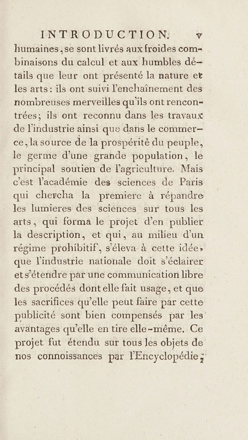 humaines ,se sont livrés aux froides com= binaisors du calcul et aux humbles de- tails que leur ont présenté la nature et les arts: ils ont suivi l’enchaînement des nombreuses merveilles qu ils ontrencon- trées; ils ont reconnu dans les travaux de l'industrie ainsi que dans le commer- ce. la source de la prospérité du peuple, le germe d’une grande population, le principal soutien de l’agriculture, Mais c'est l'académie des sciences de Paris qui chercha la premiere à répandre les lumieres des sciénces sur tous les arts, qui forma le projet d’en publier la description, et qui, au milieu d’un régime prohibitif, s'éleva à cette idée» que l’industrie nationale doit s’éclairer ets’étendre par uñe communication libre des procédés dont elle fait usage, et que les sacrifices qu’elle peut faire par cette publicité sont bien compensés par les avantages qu’elle en tire elle-même. Ce projet fut étendu sur tous les objets de nos connoissances par l'Encyclopédie x