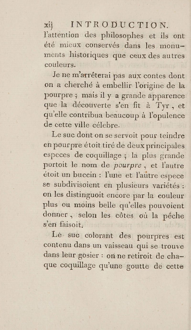 l'attention des philosophes et ils ont été nueux conservés dans les monu- ments historiques que ceux des autres couleurs. | Je ne m'arréterai pas aux contes dont on a cherché à embellir l’origine de la pourpre ; mais il y a grande apparence que la décoüverte s’en fit à Tyr, et qu'elle contribua beaucoup à l’opulence de cette ville célebre. Le suc dont on se servoit pour teindre en pourpre étoit tiré de deux principales especes de coquillage ; la plus grande portoit le nom de pourpre , et l’autre étoit un buccin : l'une et l'autre espece se subdivisoient en plusieurs variétés : on les distinguoit encore par la couleur plus où moins belle qu’elles pouvoient donner , selon les côtes où la pêche s’en faisoit., Lè suc colorant des pourpres est contenu dans un vaisseau qui se trouve dans leur gosier : on ne retiroit de cha- que coquillage qu'une goutte de cette