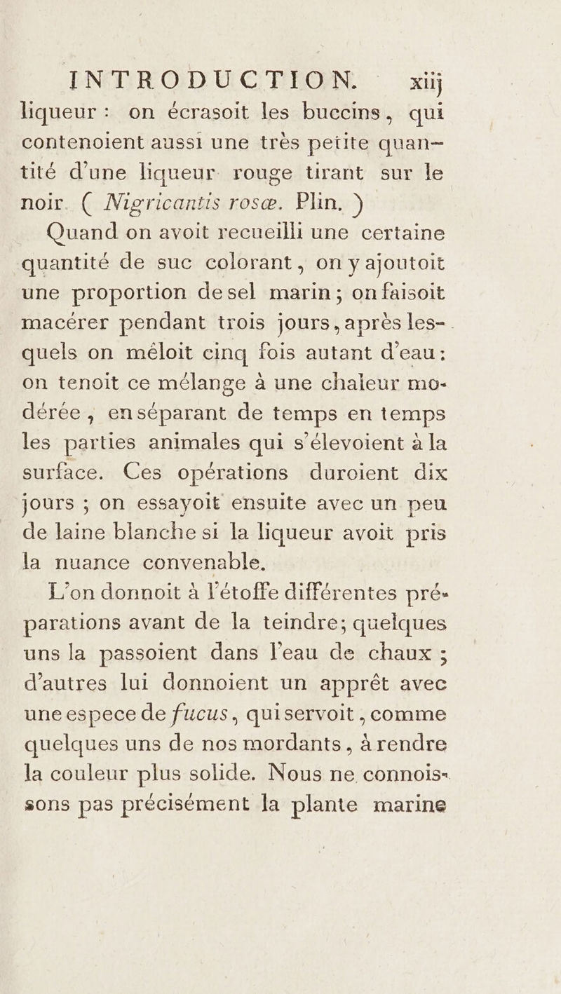 liqueur : on écrasoit les buccins, qui contenoient aussi une très petite quan— tité d’une liqueur rouge tirant sur le noir. { Migricantis rosæ. Plin. ) Quand on avoit recueilli une certaine quantité de suc colorant, on y ajoutoit une proportion desel marin; on faisoit macérer pendant trois jours, apres les- quels on méloit cinq fois autant d'eau: on tenoit ce mélange à une chaleur mo- dérée , en séparant de temps en temps les parties animales qui s’élevoient à la surface. Ces opérations duroient dix jours ; on essayoit ensuite avec un peu de laine blanche si la liqueur avoit pris la nuance convenable, L'on donnoit à l’étoiffe différentes pré- parations avant de la tendre; quelques uns la passoient dans l’eau de chaux ; d’autres lui donnoïent un apprêt avec une espece de fucus, quiservoit, comme quelques uns de nos mordants, à rendre la couleur plus solide. Nous ne connois- sons pas précisément la plante marine