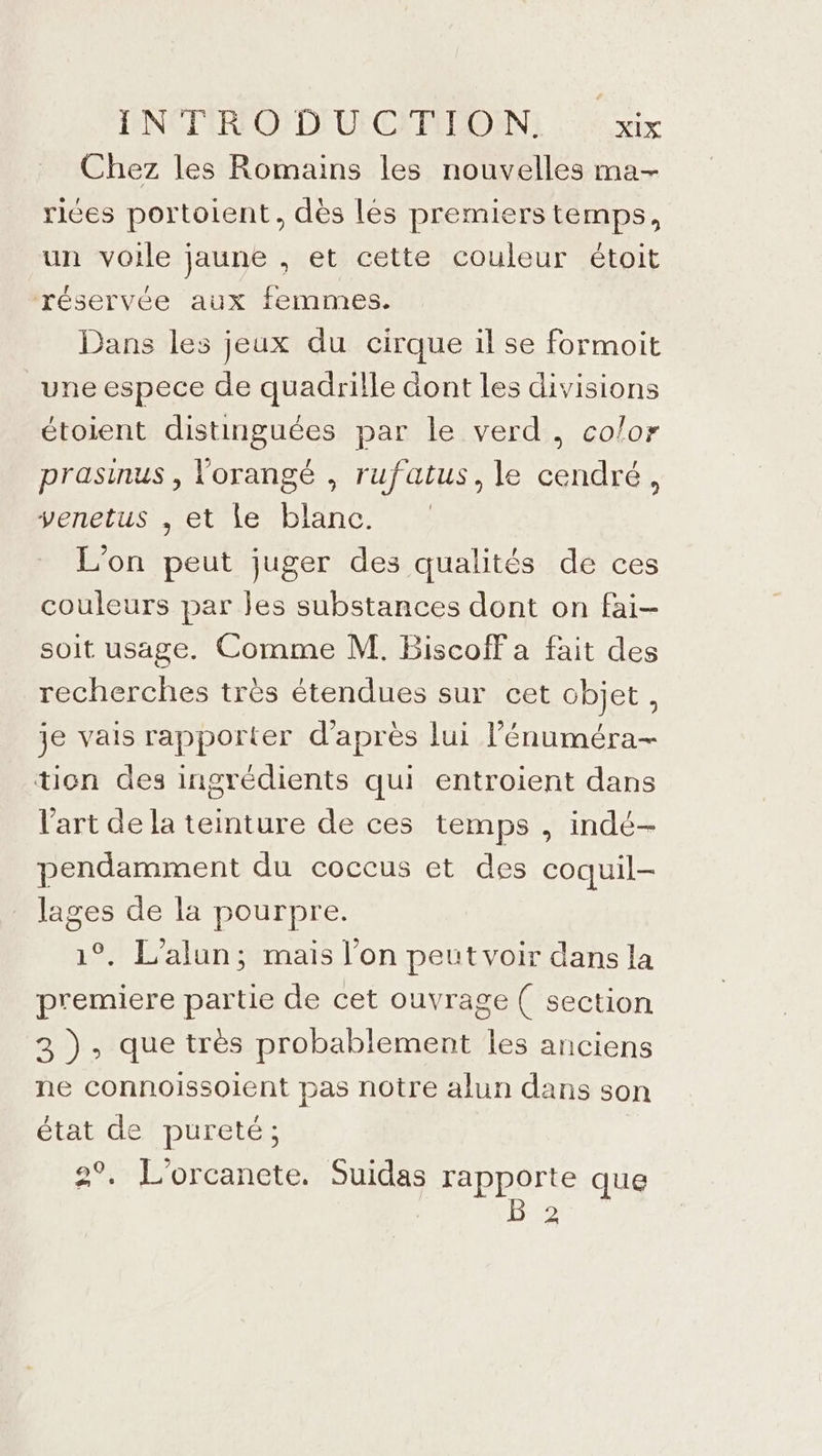 Chez les Romains les nouvelles ma- rices portoient, dès les premierstemps, un voile jaune , et cette couleur étoit réservée aux femmes. Dans les jeux du cirque il se formoit une espece de quadrille dont les divisions étoient distinguées par le verd, color prasinus , lorangé , rufatus, le cendré, venetus , et le blanc. L'on peut juger des qualités de ces couleurs par jes substances dont on fai- soit usage. Comme M. Biscoff a fait des recherches très étendues sur cet objet , je vais rapporter d’après lui l’énuméra- tion des ingrédients qui entroient dans l'art de la teinture de ces temps , indé- pendamment du coceus et des coquil- lages de la pourpre. 1°. L'alun; mais l’on peut voir dans la premiere partie de cet ouvrage ( section 3 }, que très probablement les anciens ne connoissoient pas notre alun dans son état de pureté; | 2°, L'orcanete. Suidas Honor que 2