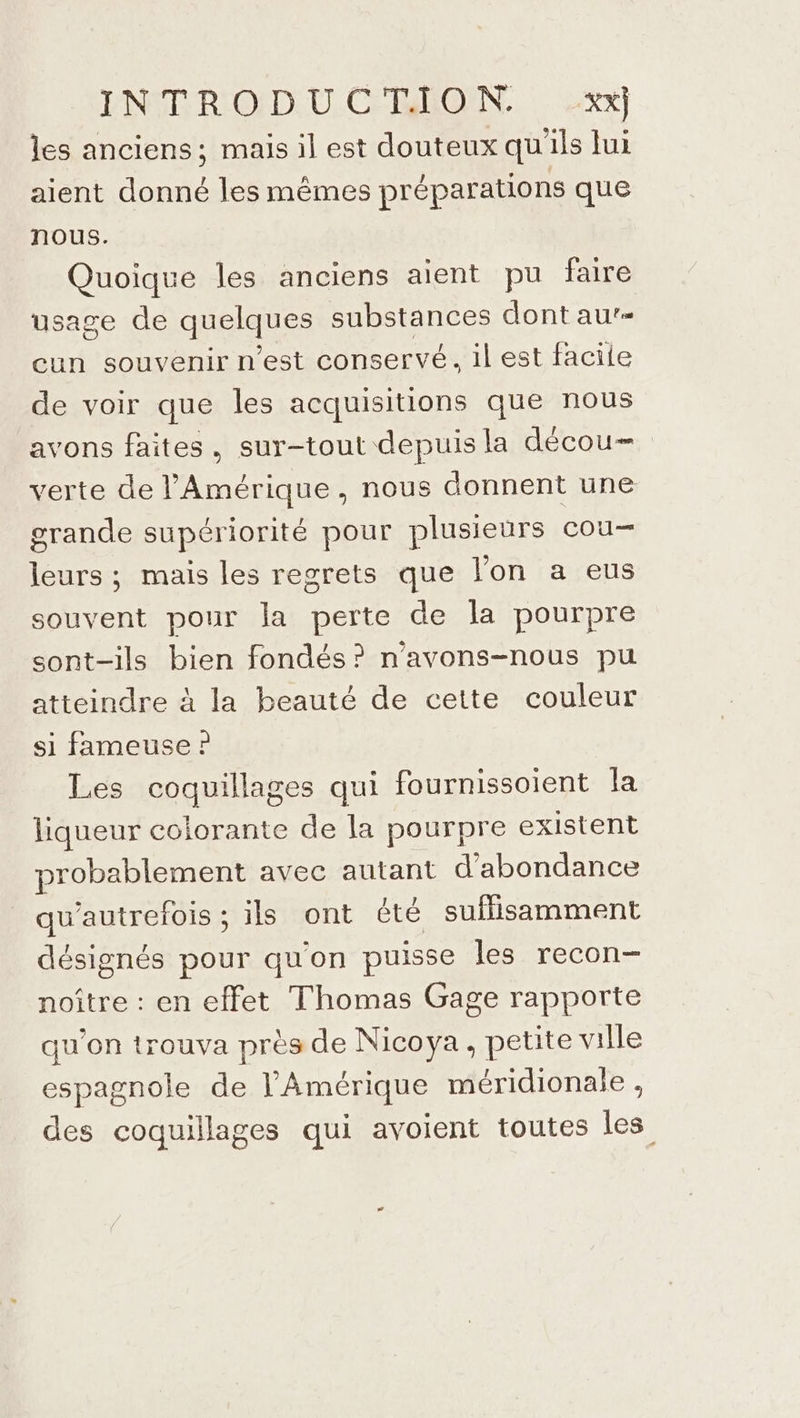 les anciens; mais il est douteux qu'ils lui aient donné les mêmes préparations que nous. Quoique les anciens aient pu faire usage de qéelques Sos iAnses dont au’- cun souvenir nest conservé. il est facile de voir que les acquisitions que nous avons faites, sur-tout depuis la décou- verte de l'Amérique, nous donnent une grande supériorité pour plusieurs cou leurs ; mais les regrets que l’on a eus souvent pour la perte de la pourpre sont-ils bien fondés? n'avons-nous pu atteindre à la beauté de cette couleur si fameuse ? Les coquillages qui fournissoient la liqueur colorante de la pourpre existent probablement avec autant d’abondance qu'autrefois ; ils ont êté suffisamment désignés pour qu'on puisse les recon- noître : en effet Thomas Gage rapporte qu’on trouva près de Nicoya, petite ville espagnole de l'Amérique méridionale , des coquillages qui avoient toutes les