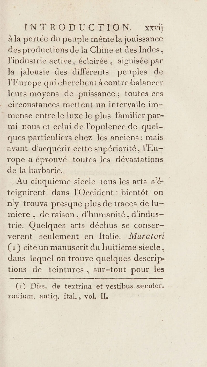 ENST RIONDIUICIEMIONN.. xxvij à la portée du peuple mémela jouissance des productions de la Chine et des Indes. l'industrie active, éclairée , aiguisée par la jalousie des différents peuples de l'Europe aui cherchent à contre-balancer leurs moyens de puissance ; toutes ces circonstances mettent un intervalle im— _mense entre le luxe le plus familier par- mi nous et celui de l’opulence de quel- ques particuliers chez les anciens : mais avant d'acquérir cette supériorité, l'Eu- rope a éprouvé toutes les dévastations de la barbarie. | Au cinquieme siecle tous les arts s'é- teignirent dans l'Occident : bientôt on n'y trouva presque plus de traces de lu- miere . de raison, d'humanité. d'mdus- trie. Quelques arts déchus se conser- verent seulement en Italie. Muratori (1) cite un manuscrit du huitieme siecle, dans lequel on trouve quelques deserip- tions de teintures , sur-tout pour les nd (1) Diss. de textrina et vestibus sæculor. rudium. antiq. ital., vol, II,