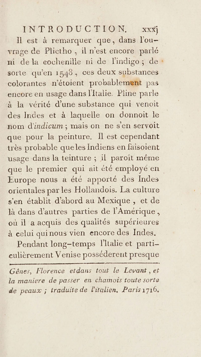 Il est à remarquer que, dans lou- vrage de Plictho , il n'est encore parlé ni de la eochenille ni de l'indigo; de sorte qu’en 1548, ces deux substances colorantes n'étoient probablement pas encore en usage dans l'Italie. Fline parle à la vérité ne substance qui venoit des Indes et à laquelle on donnoit le nom d'ndicum ; mais on ne s'en servoit que pour la peinture. Îl est cependant très probable queles indiens en faisoient usage dans la teinture ; il paroît même que le premier qui ait été employé en Europe nous a été apporté des Indes orientales par les Hollandois. La culture s’en établit d'abord au Mexique , et de là dans d’autres parties de l'Amérique, où il a acquis des qualités supérieures à celui quinous vien encore des Indes. Pendant long-temps flialie et parti- culièrement Venise posséderent presque Gênes, Florence etdans touf le Levant , et la maniere de passer en chamotïs toute sorte de peaux ; traduite de Pitalien, Paris1710. =