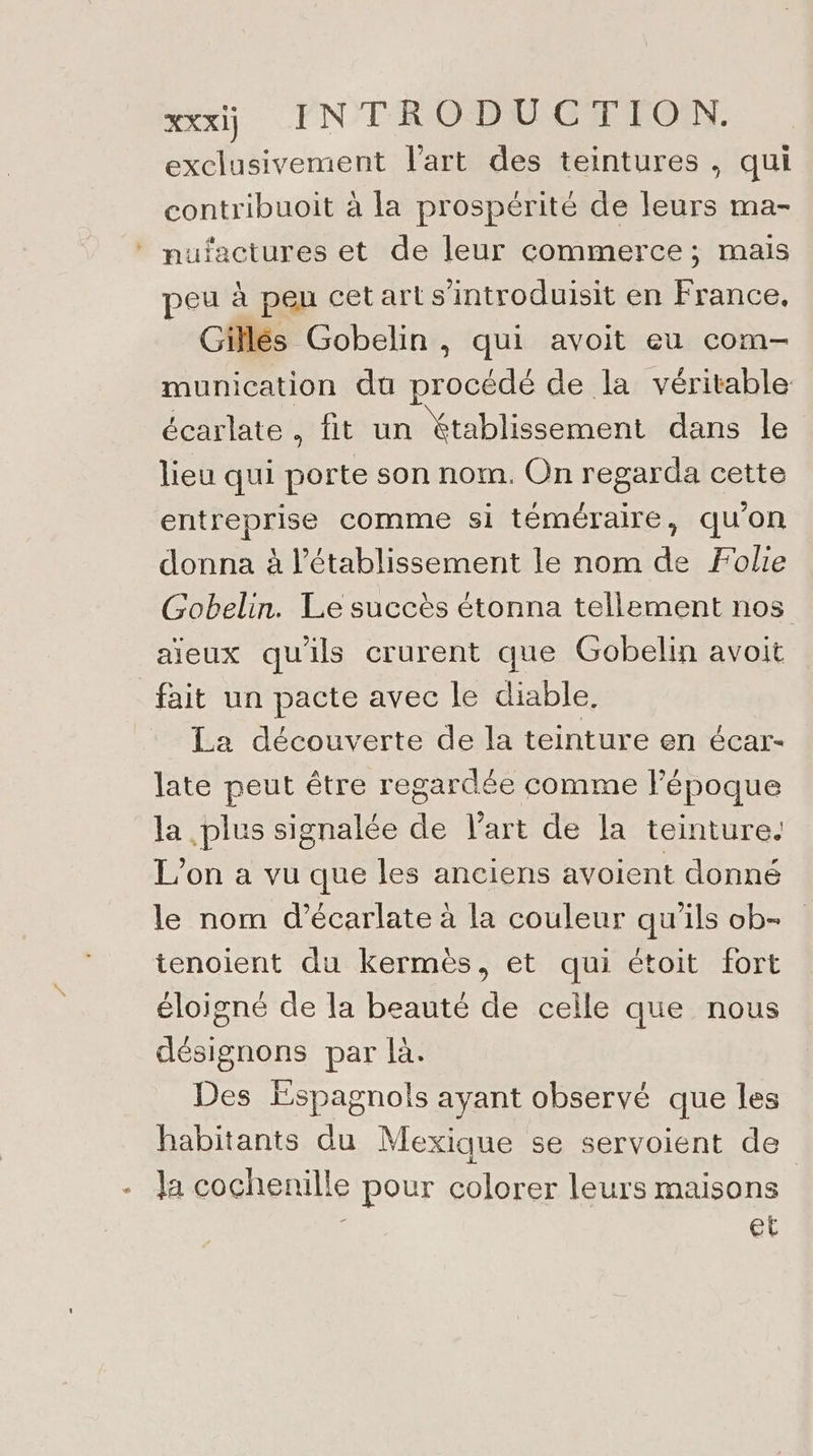 + exclusivement l'art des teintures , qui contribuoit à la prospérité de leurs ma- nufactures et de leur commerce; mais peu à peu cetart s'introduisit en France, Gillés Gobelin , qui avoit eu com- munication du procédé de la véritable écarlate , fit un Xtablissement dans le lieu qui porte son nom. On regarda cette entreprise comme si téméraire, qu'on donna à l'établissement le nom de Folie Gobelin. Le succès étonna tellement nos aieux qu'ils crurent que Gobelin avoit fait un pacte avec le diable. La découverte de la teinture en écar- late peut être regardée comme l’époque la plus signalée de l’art de la teinture. L'on a vu que les anciens avoient donné le nom d’écarlate à la couleur qu'ils ob- tenoient du kermès, et qui étoit fort éloigné de la beauté de celle que nous désignons par là. Des Espagnols ayant observé que les habitants du Mexique se servoient de Ja cochenille pour colorer leurs maisons s et