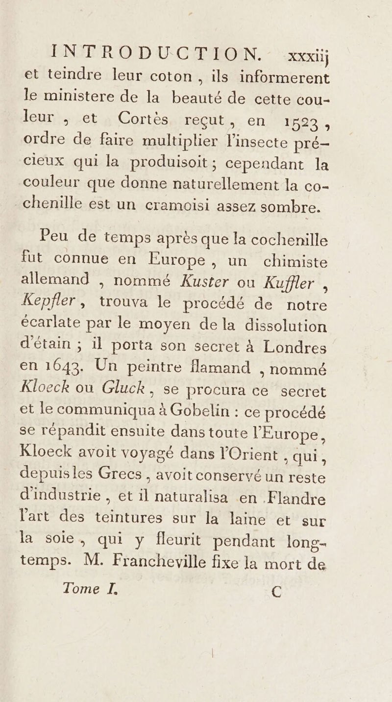 et teindre leur coton, ils informerent le ministere de la beauté de cette cou- leur ; et Cortès reçut, en 1660. ordre de faire multiplier linsecte pré- cieux qui la produisoit ; cependant la couleur que donne naturellement la co- chenille est un cramoisi assez sombre. Peu de temps après que la cochenille fut connue en Europe, un chimiste allemand , nommé Kuster ou Kuffler , Kepfler, trouva le procédé de notre écarlate par le moyen dela dissolution d'étain ; il porta son secret à Londres en 1043. Un peintre flamand , nommé Kloeck où Gluck, se procura ce secret et le communiqua à Gobelin : ce procédé se répandit ensuite dans toute l'Europe, Kloeck avoit voyagé dans l'Orient . qui, depuis les Grecs , avoit conservé un reste d'industrie , et il naturalisa en Flandre l'art des teintures sur la laine et sur la soie, qui y fleurit pendant long- temps. M. Francheville fixe la mort de Tome I. C