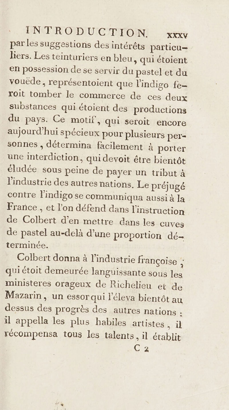 INTRODUCTION KXXXV par Les suggestions des intérêts particu— Bers. Les teinturiers en bleu » Qui étoient en possession de se servir du pastel et du vouëde, représentoient que l'indiso fe- roit tomber le commerce de ces deux substances qui étoient des productions du pays. Ce motif, qui seroit encore aujourd’hui spécieux pour plusieurs per- sonnes , détermina facilement à porter une interdiction, qui devoit être bientôt éludée sous peine de payer un tribut à l'industrie des autres nations. Le préjugé contre lindigose cOMmmunIqua aussi à la France , et l’on défend dans l'instruction de Colbert d’en mettre dans les cuves de pastel au-delà d’une proportion dé- terminée. Colbert donna à l’industrie françoise à qui étoit demeurée languissante sous les ministeres orageux de Richelieu et de Mazarin, un essor qui l’éleva bientôt au dessus des progrès des autres nations . il appella les plus habiles artistes , il récompensa tous les talents . il établit | C2