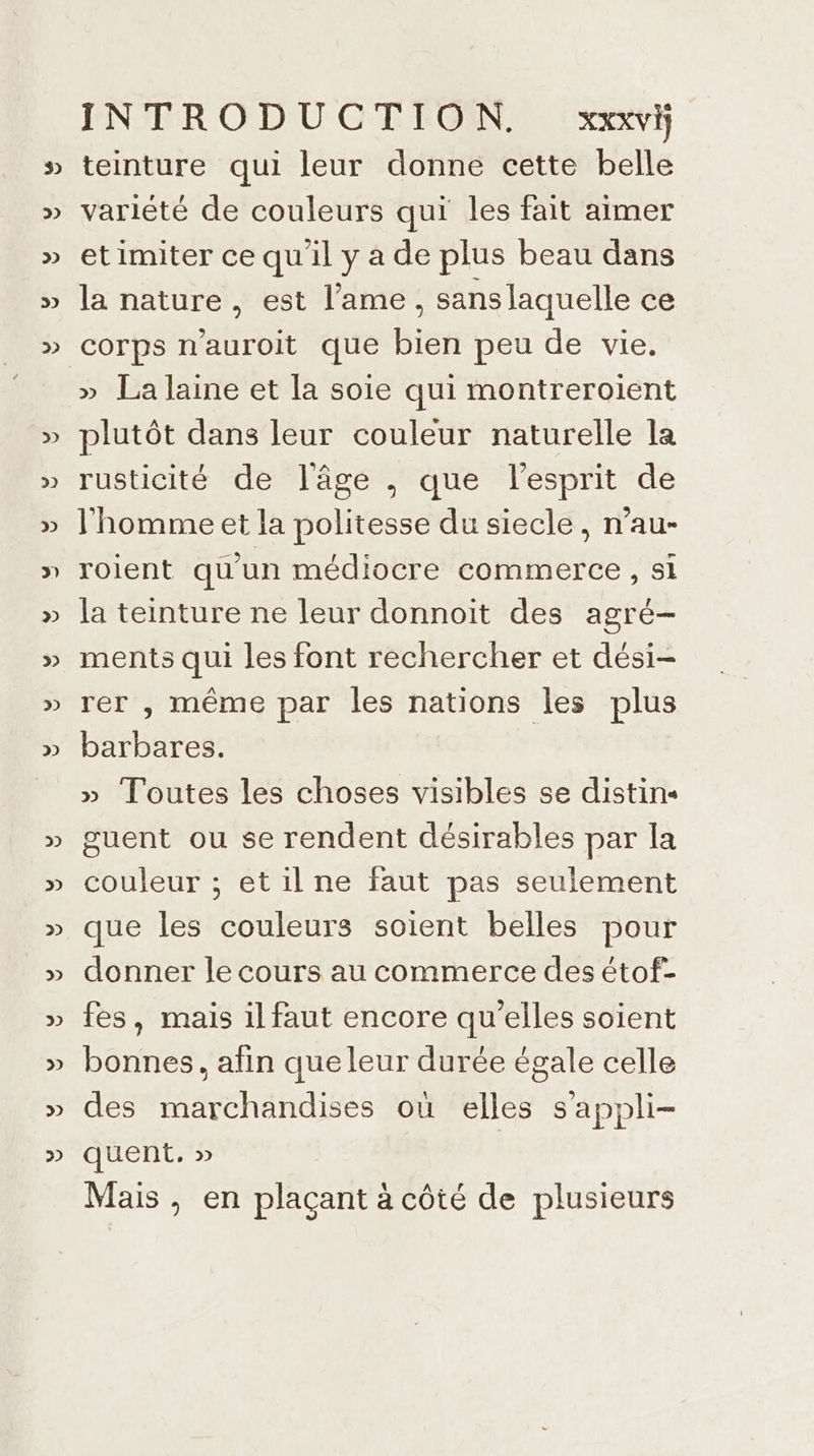 3 D 2 3) 2 2 2) 2 3) 2 2 2 2) 2 2 2 >>) 32 2 D) 2) INTRODUCTION. XXXVI) teinture qui leur donne cette belle variété de couleurs qui les fait aimer etimiter ce qu'il y a de plus beau dans la nature, est l'ame, sanslaquelle ce » La laine et la soie qui montreroient plutôt dans leur couleur naturelle la rusticité de lâge , que l'esprit de l'homme et la politesse du siecle, n’au- roient qu'un médiocre commerce , si la teinture ne leur donnoit des agré- ments qui les font rechercher et dési- rer , même par les nations les plus barbares. » Toutes les choses visibles se distin« guent ou se rendent désirables par la couleur ; etil ne faut pas seulement que les couleurs soient belles pour donner le cours au commerce des étof- fes, mais il faut encore qu’elles soient bonnes, afin que leur durée égale celle des marchandises où elles s’appli- quent. » Mais , en plaçant à côté de plusieurs