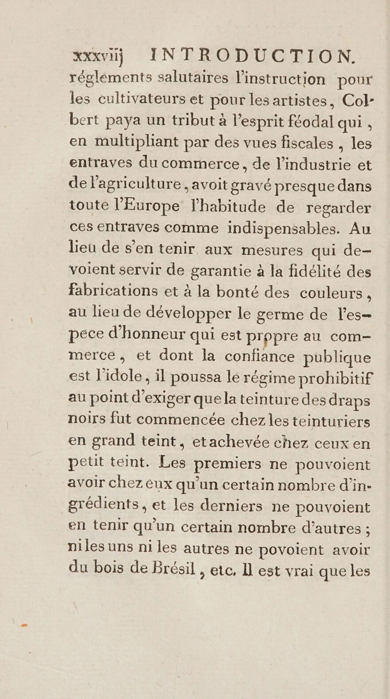 régléments salutaires l'instruction pour les cultivateurs et pour les artistes, Col- bert paya un tribut à l'esprit féodal qui , en multipliant par des vues fiscales , les entraves du commerce, de l’industrie et de l'agriculture , avoit gravé presque dans toute l'Europe l'habitude de regarder ces entraves comme indispensables. Au lieu de s’en tenir aux mesures qui de- voient servir de garantie à la fidélité des fabrications et à la bonté des couleurs, au lieu de développer le germe de l’es— pece d'honneur qui est propre au com- merce, et dont la confiance publique est l'idole , il poussa lé régime prohibitif au point d'exiger que la teinture des draps noirs fut commencée chez les teinturiers en grand teint, etachevée chez ceux en petit teint. Les premiers ne pouvoient avoir chez eux qu’un certain nombre d’in- grédients, et les derniers ne pouvoient en tenir qu'un certain nombre d’autres : niles uns ni les autres ne povoient avoir du bois de Brésil , etc, Il est vrai que les