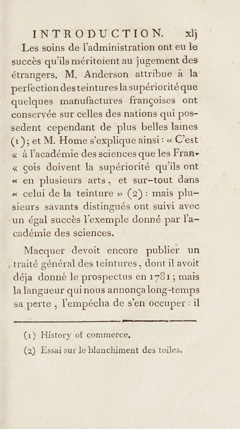 Les soins de l'administration ont eu le succès qu'ils méritoient au jugement des étrangers. M. Anderson attribue à la perfection desteintures la supériorité que quelques manufactures françoises ont conservée sur celles des nations qui pos- sedent cependant de plus belles lames (1); et M. Home s'explique ainsi: « C'est « à l'académie des sciences que les Fran- « çois doivent la supériorité qu'ils ont « en plusieurs arts, et sur-tout dans « celui de la teinture » (2): mais plu- sieurs savants distingués ont suivi avec ‘un égal succès l'exemple donné par l’a- cadémie des sciences. Macquer devoit encore publier un , traité général des teintures, dont il avoit déja donné le prospectus en 1781; mais la langueur quinous annonçalong-temps sa perte , l'empêécha de s'en occuper :il PRET SR MEET AT CE (1) History of commerce, (2) Essai sur le blanchiment des toiles.