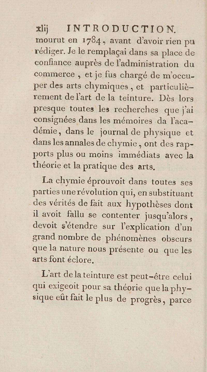 mourut en 1784, avant d’avoir rien pu rédiger. Je le remplaçai dans sa place de confiance auprès de l'administration du commerce , et je fus chargé de m'occu- per des arts chymiques , et particuliè- rement de l'art de la teinture. Dès lors presque toutes les recherches que j'ai consignées dans Jes mémoires da l’aca- démie, dans le journal de physique et dans les annales de chymie, ont des rap- ports plus ou moins immédiats avec la théorie et la pratique des arts. La chymie éprouvoit dans toutes ses parties une révolution qui, en substituant des vérités de fait aux hypothèses dont il avoit fallu se contenter jusqu'alors , devoit s'étendre sur l'explication d’un grand nombre de phénomènes obscurs que la nature nous présente où que les arts font éclore. L'art de la teinture est peut-être celui qui exigeoit pour sa théorie que la phy- sique eût fait le plus de progrès, parce