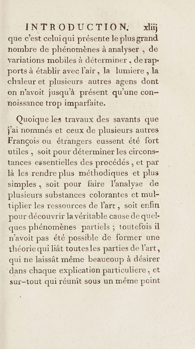 ENPR'ODUCTEON: xl que c’est celui qui présente le plus grand nombre de phénomènes à analyser , de variations mobiles à déterminer , derap- ports à établir avec l'air, la lumiere , la chaleur et plusieurs autres agens dont on n’avoit jusqu'à présent qu'une con noissance trop imparfaite. Quoique les travaux des savants que jai nommés et ceux de plusieurs autres François ou étrangers eussent été fort utiles , soit pour déterminer les circons- tances essentielles des procédés , et par là les rendre plus méthodiques et plus simples , soit pour faire l'analyse de plusieurs substances colorantes et mul- tiplier les ressources de l’art, soit enfin pour découvrir la véritable cause de quel- ques phénomènes partiels ; toutefois il n’avoit pas été possible de former une théorie qui liât toutesles parties de l’art, qui ne laissât même beaucoup à désirer dans chaque explication particuliere, et sur-tout qui réunît sous un même point