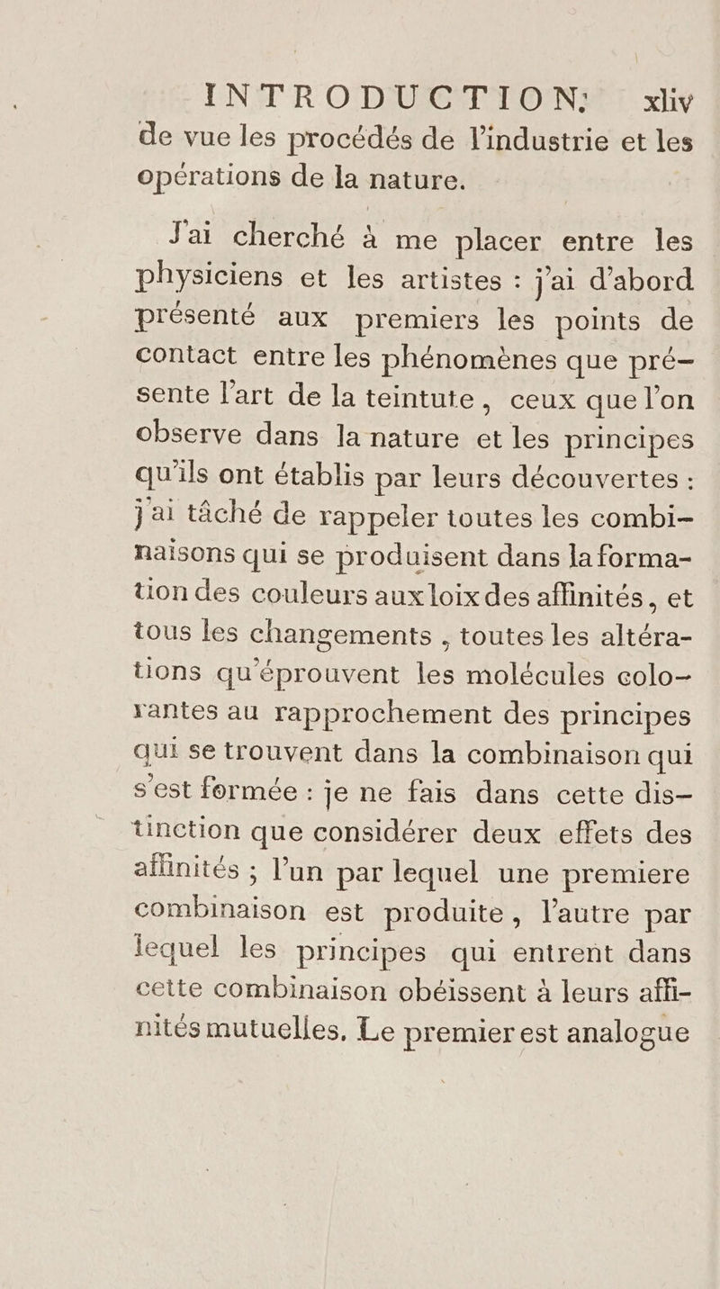 de vue les procédés de l'industrie et les opérations de la nature. J'ai cherché à me placer entre les physiciens et les artistes : j'ai d'abord présenté aux premiers les points de contact entre les phénomènes que pré- sente l’art de la teintute, ceux que l’on observe dans la nature et les principes qu'ils ont établis par leurs découvertes : j ai tâché de rappeler toutes les combi- naisons qui se produisent dans la forma- tion des couleurs aux loix des aflinités, et tous les changements , toutes les altéra- tions qu'éprouvent les molécules colo- rantes au rapprochement des principes qe se trouvent dans la combinaison qui s'est formée : je ne fais dans cette dis- tinction que considérer deux effets des aïlinités ; l’un par lequel une premiere combinaison est produite, l’autre par lequel les principes qui entrent dans cette combinaison obéissent à leurs affi- nités mutuelles, Le premier est analogue