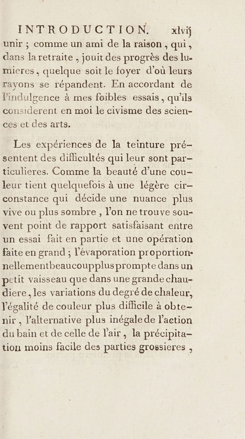 INTRODUCTION. xlviÿ unir ; comme un ami de la raison, qui, dans la retraite . jouit des progrès des lu. mieres, quelque soit le foyer d’où leurs rayons se répandent. En accordant de Vindulgence à mes foibles essais, qu'ils considerent en moi le civisme des scien- ces et des arts. Les expériences de la teinture pré- sentent des diflicultés qui leur sont par- ticulieres. Comme la beauté d’une cou- leur tient quelquefois à une légère cir- constance qui décide une nuance plus vive ou plus sombre, l’on ne trouve sou- vent point de rapport satisfaisant entre un essai fait en partie et une opération faite en grand ; l'évaporation proportion- nellementbeaucoupplusprompte dans un petit vaisseau que dans une grande chau- diere. les variations du degré de chaleur, légalité de couleur plus difficile à à obte— nir , l'alternative plus inégale de l’action du ui et de celle de l'air, la précipita- tion moins facile des parties grossieres ,