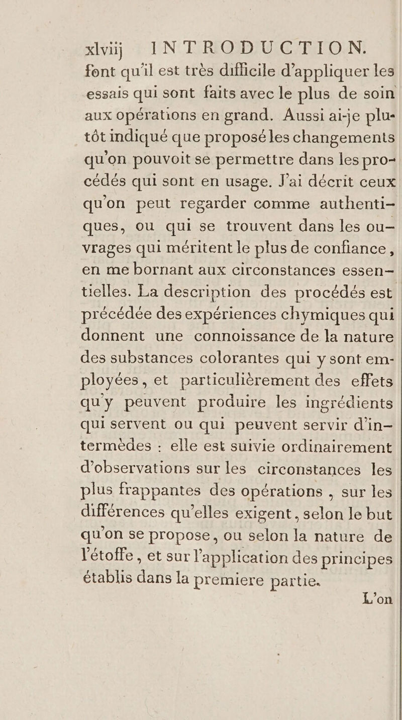 xlvij INTRODUCTION. font qu'il est tres difficile d'appliquer les essais qui sont faits avec le plus de soin aux opérations en grand. Aussi ai-je plu- tôt mdiqué que proposé les changements qu'on pouvoit se permettre dans les pro- cédés qui sont en usage. J'ai décrit ceux qu'on peut regarder comme authenti- ques, ou qui se trouvent dans les ou— vrages qui méritent le plus de confiance, en me bornant aux circonstances essen— tielles. La description des procédés est précédée des expériences chymiques qui donnent une connoissance de la nature des substances colorantes qui y sont em- ployées, et particulièrement des effets qu'y peuvent produire les ingrédients qui servent ou qui peuvent servir d'in— termédes : elle est suivie ordinairement d'observations sur les circonstances les plus frappantes des opérations , sur les différences qu’elles exigent, selon le but qu'on se propose, ou selon la nature de l'étoile , et sur l'application des principes établis dans la premiere partie. L'on