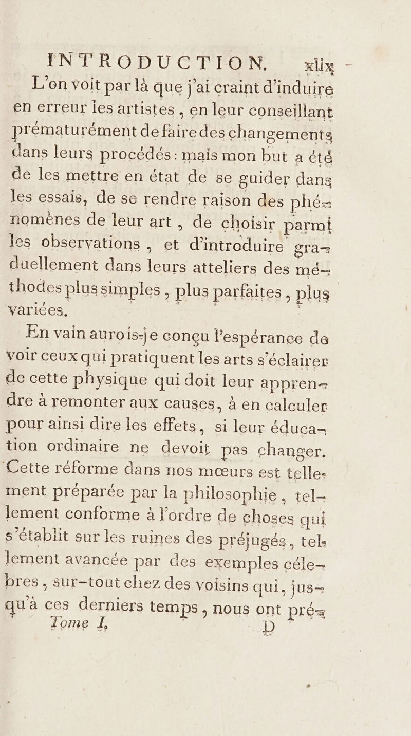 L'on voit par là que j'ai craint d'induire en erreur ies artistes , en leur conseillant prématurément de faire des changements dans leurs procédés: mais mon but à été de les mettre en état de 5e guider dans les essais, de se rendre raison des phé- noménes de leur art, de choisir parmi les observations . €t d'introduire gra duellement dans leurs atteliers des mé- thodes plussimples, plus parfaites, plus varices. En vain aurois-|e conçu l'espérance da voir ceux qui pratiquent les arts séclairer de cette physique qui doit leur appren- dre à remonter aux causes, à en calculer pour ainsi dire les effets, si leur éduca- tion ordinaire ne devoit pas changer. Cette réforme dans nos mœurs est telle- ment préparée par la philosophie, tel- lement conforme à l'ordre de choses qui s'établit sur les ruines des préiugés, tels lement avancée par des exemples céle- bres , sur-tout chez des voisins qui, jus- u'à ces derniers temps, nous ont pré Jome de |