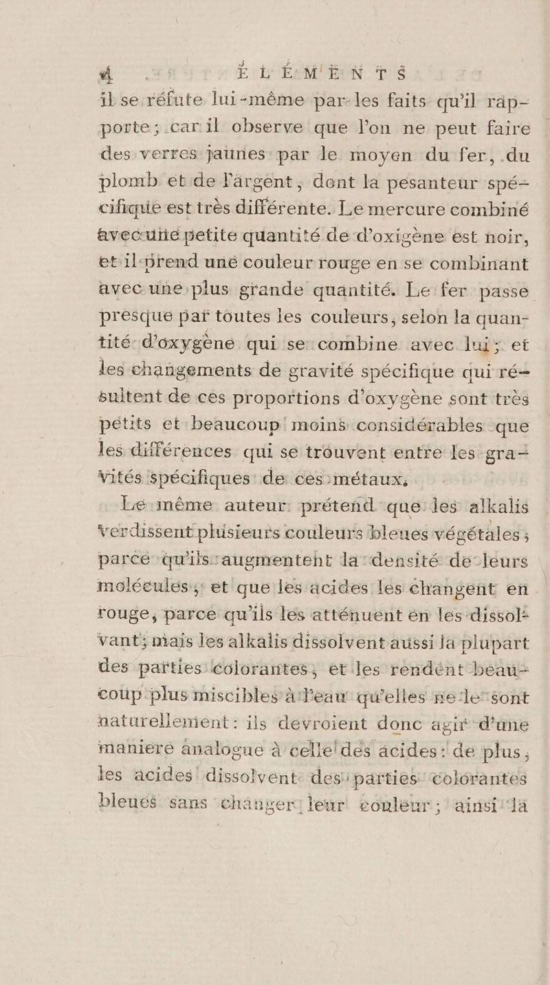 ‘“VRREe E L'ÉMENTS il se réfute lui-même par-les faits qu’il rap- porte; .car il observe que l’on ne peut faire des verres jaunes par le moyen du fer, .du plomb étde l'argent; dont la pesanteur spé- cifique est très différente. Le mercure combiné avecuñe petite quantité de d’oxigène est noir, et 1l:5rend unëé couleur rouge en se combinant avec uné plus grande quantité. Le fer passe presque pañ toutes les couleurs, selon la quan- tité- d'oxygène qui se combine avec lu et les changements de gravité spécifique qui ré suitent de ces proportions d'oxygène sont très pétits et beaucoup moins considérables que les différences qui sé trouvent entre les gra- vités spécifiques de ces métaux, Lé même auteur: prétend que: les alkalis verdissent phisieurs couleurs bleues vé gétales ; parcé ‘qu'ils augmentent la densité de-leurs molécules; et que les acides lés Changeñt en rouge, parce qu'ils les atténuent én les dissol: vant; mais les alkalis dissolvent aussi la plupart des païties Colorantes, ét les rendént beau- coup plus miscibles à l'eau qu’elles se:lesont naturellement: ils dévroient donc agir d’une maniere analogue à celleldes acides: de plus, les acides! dissolvent: des: parties Colrantes bleuté sans changer! leur couleur; ainst'la