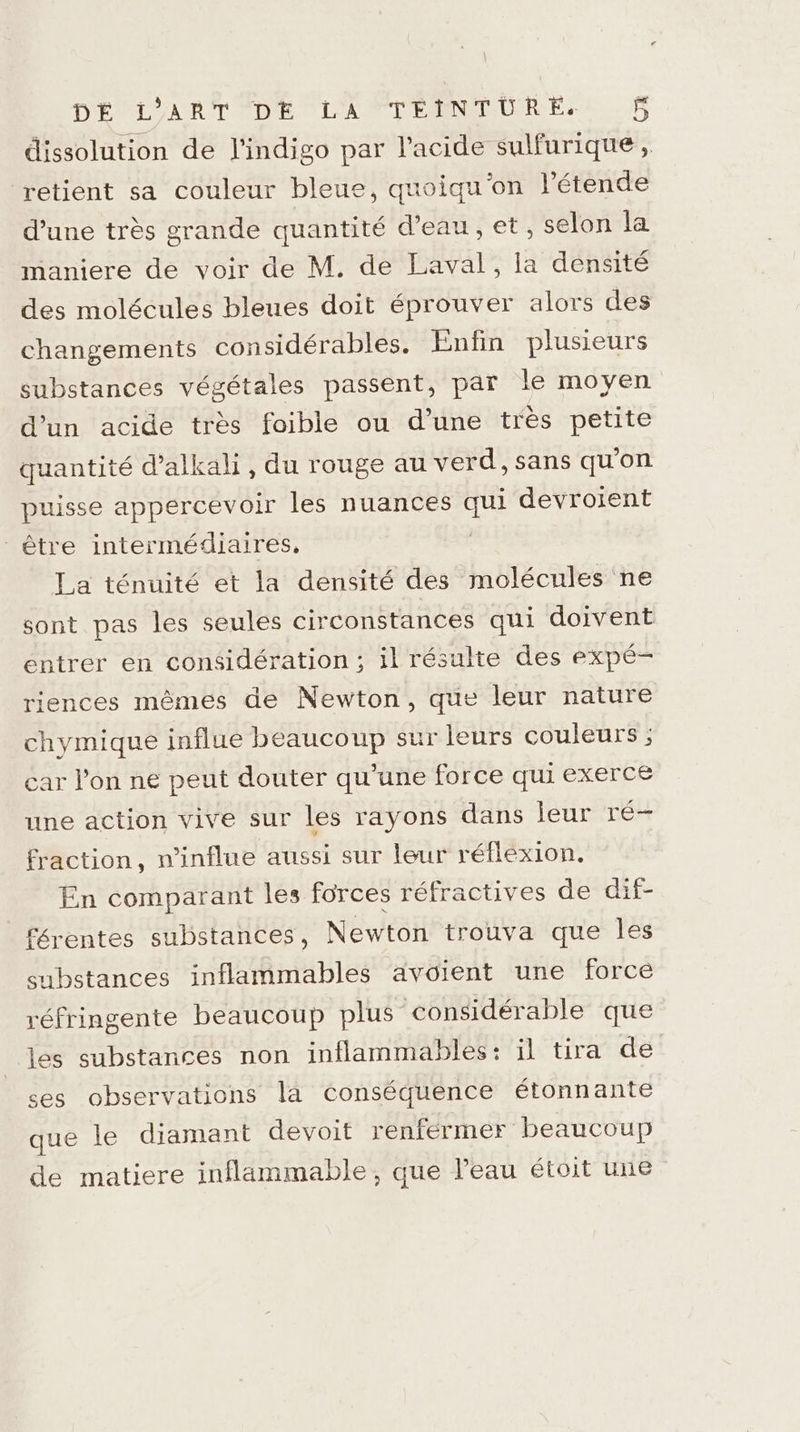 D'ÉLLAART DE LAN TEMNHUR ES. dissolution de l’indigo par l'acide sulfurique, retient sa couleur bleue, quoiqu'on Pétende d’une très grande quantité d’eau, et, selon la maniere de voir de M. de Laval, la densité des molécules bleues doit éprouver alors des changements considérables. Enfin plusieurs substances végétales passent, par le moyen d’un acide très foible ou d’une très petite quantité d’alkali, du rouge au verd, sans qu'on puisse appercevoir les nuances de devroient être intermédiaires, La ténuité et la densité des molécules ne sont pas les seules circonstances qui doivent entrer en considération; il résulte des expé- riences mêmes de Newton, que leur nature chymique influe beaucoup sur leurs couleurs ; car l’on ne peut douter qu’une force qui exerce une action vive sur les rayons dans leur ré- fraction, n’influe aussi sur leur réflexion. En comparant les forces réfractives de dif- férentes substances, Newton trouva que les substances inflammables avoient une force réfringente beaucoup plus considérable que es substances non inflammables: il tira de ses observations la conséquence étonnante que le diamant devoit renfermer beaucoup de matiere inflammable, que l’eau étoit une