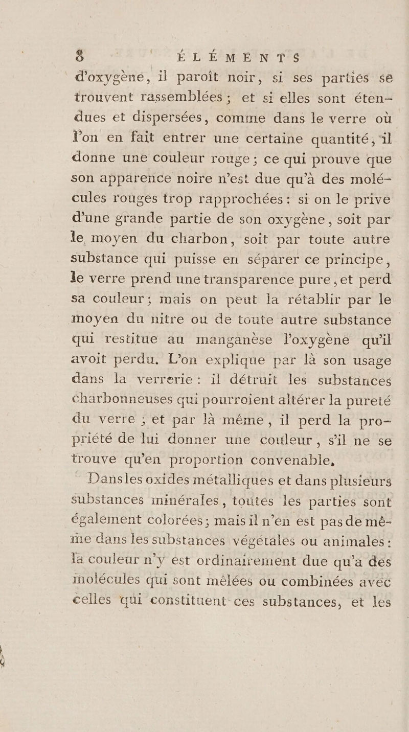 + st ë F7 ÉD ÉOMEIN TES d'oxygène, il paroît noir, si ses partiés sé trouvent rassemblées ; et si elles sont éten- dues et dispersées, comme dans le verre où l’on en fait entrer une certaine quantité, ‘il donne une couleur rouge ; ce qui prouve que son apparence noire n’est due qu’à des molé- cules rouges trop rapprochées: si on le prive d'une grande partie de son oxygène, soit par le moyen du charbon, soit par toute autre substance qui puisse en séparer ce principe, le verre prend une transparence pure ,et perd sa couleur; mais on peut la rétablir par le moyen du nitre ou de toute autre substance qui restitue au manganèse l'oxygène qu'il avoit perdu. L’on explique par là son usage dans la verrerie: il détruit les substances Charbonneuses qui pourroient altérer la pureté du verre ; et par là même, il perd la pro- priété de lui donner une couleur, s'il ne se trouve qu'en proportion convenable, _ Dansles oxides métalliques et dans plusieurs substances minérales, toutes lés parties sont également colorées; mais il n’en est pas de mé- ne dans les substances végetales ou animales : la couleur n’y est ordinairement due qu’a des inolécules qui sont mêlées ou combinées avec celles qui constituent ces substances, et les