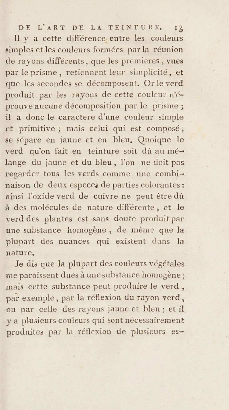 Il y a cette différence, entre les couleurs simples et les couleurs formées parla réunion de rayons différents, que les premieres , vues par le prisme , retiennent leur simplicité, et que les secondes se décomposent, Or le verd produit par les rayons de cette couleur n'é- prouve aucune décomposition par le prisme ; il a donc le caractere d'une couleur simple et primitive ; mais celui qui est composé ; se sépare en jaune et en bleu. Quoique le verd qu’on fait en teinture soit dü au mé- lange du jaune et du bleu, l’on ne doit pas regarder tous les verds comme une combi- naison de deux especes de parties colorantes : ainsi l’oxide verd de cuivre ne peut être dù à des molécules de nature différente, et le verd des plantes est sans doute produit par une substance homogène , de même que la plupart des nuances qui existent dans Ja nature, Je dis que la plupart des couleurs végétales me paroissent dues à une substance homogène ; mais cette substance peut produire le verd, par exemple, par la réflexion du rayon verd, ou par celle des rayons jaune et bleu; et il y a plusieurs couleurs qui sont nécessairement produites par la réflexion de plusieurs es-