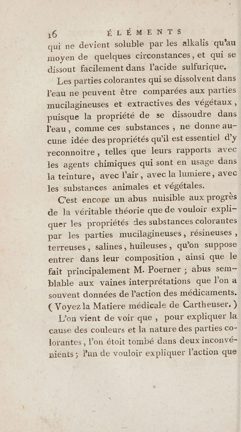 qui ne devient soluble par les alkalis qu’au moyen de quelques circonstances, et qui se dissout facilement dans l'acide sulfurique. Les parties colorantes qui se dissolvent dans l'eau ne peuvent être comparées aux parties mucilagineuses et extractives des végétaux, puisque la propriété de se dissoudre dans l'eau, comme ces substances , ne donne au- cune idée des propriétés qu'il est essentiel d'y reconnoître, telles que leurs rapports avec les agents chimiques qui sont en usage dans la teinture, avec l'air, avec la lumiere, avec les substances animales et végétales. Cest encore un abus nuisible aux progrès de la véritable théorie que de vouloir expli- quer les propriétés des substances colorantes par les parties mucilagineuses , résineuses , terreuses, salines, huileuses, qu'on suppose entrer dans leur composition , ainsi que le fait principalement M. Poerner ; abus sem- blable aux vaines interprétations que l'on a souvent données de l’action des médicaments. { Voyez la Matiere médicale de Cartheuser. ) L'on vient de voir que, pour expliquer la cause des couleurs et la nature des parties co- lorantes , l’on étoit tombé dans deux inconvé- niénts ; l’un de vouloir expliquer l’action que