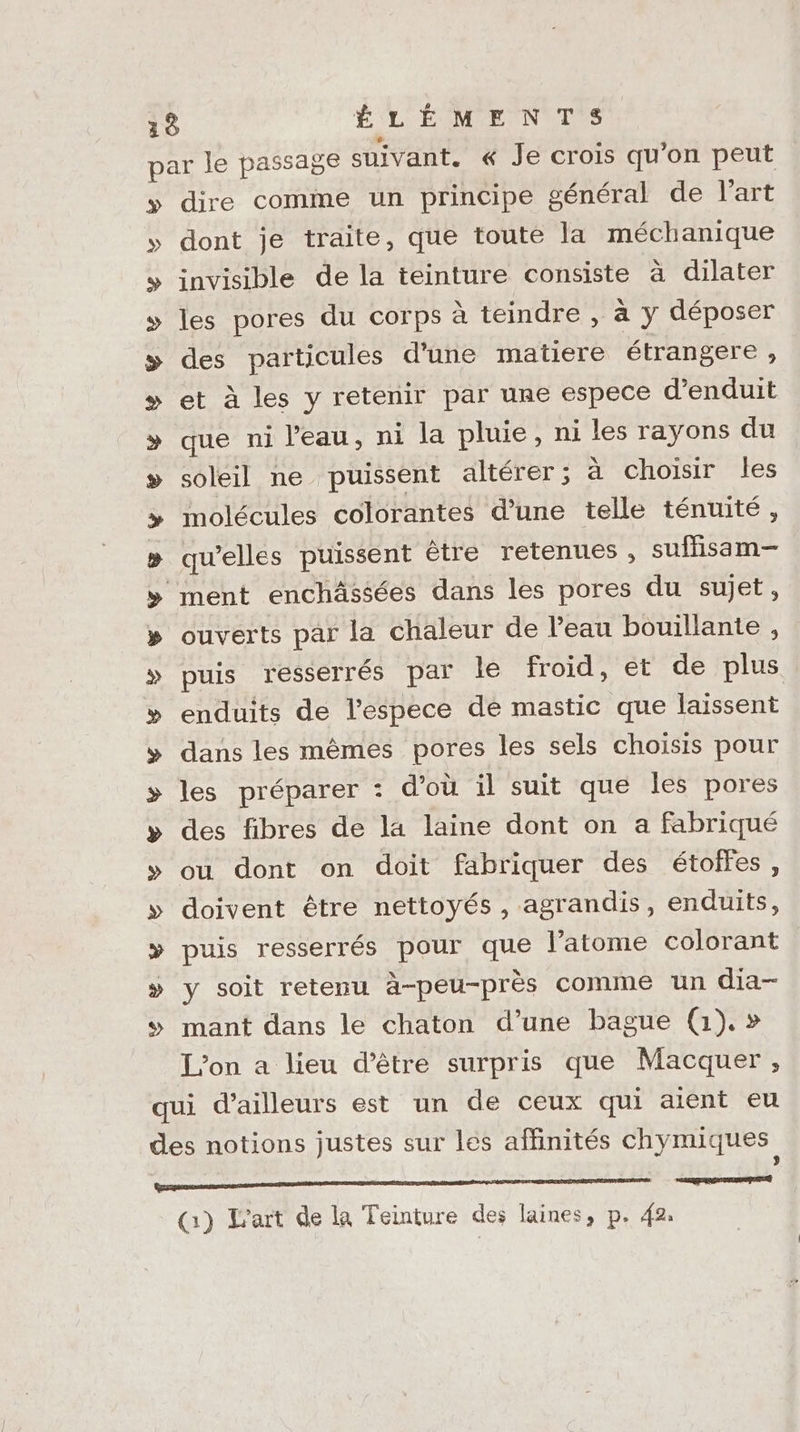 par le passage suivant. « Je crois qu’on peut y» dire comme un principe général de l’art dont je traite, que toute la méchanique invisible de la teinture consiste à dilater les pores du corps à teindre , à y déposer des particules d'une matiere étrangere , et à les y retenir par une espece d’enduit que ni l'eau, ni la pluie, ni les rayons du soleil ne puissent altérer; à choisir les molécules colorantes d’une telle ténuité, qu’elles puissent être retenues , suffisam— ment enchässées dans les pores du sujet, ouverts par la chaleur de l’eau bouillante , puis resserrés par le froid, et de plus enduits de l’espece de mastic que laissent dans les mêmes pores les sels choisis pour les préparer : d’où il suit que les pores des fibres de la laine dont on a fabriqué ou dont on doit fabriquer des étoffes, doivent être nettoyés , agrandis, enduits, puis resserrés pour que l'atome colorant y soit retenu à-peu-près comme un dia- mant dans le chaton d’une bague (1). » L'on a lieu d’être surpris que Macquer , qui d’ailleurs est un de ceux qui aient eu des notions justes sur les affinités chymiques LEVELS SU ELREL% EX Y Y &amp; ww &amp;E (1) L'art de la Teinture des laines, p. 42:
