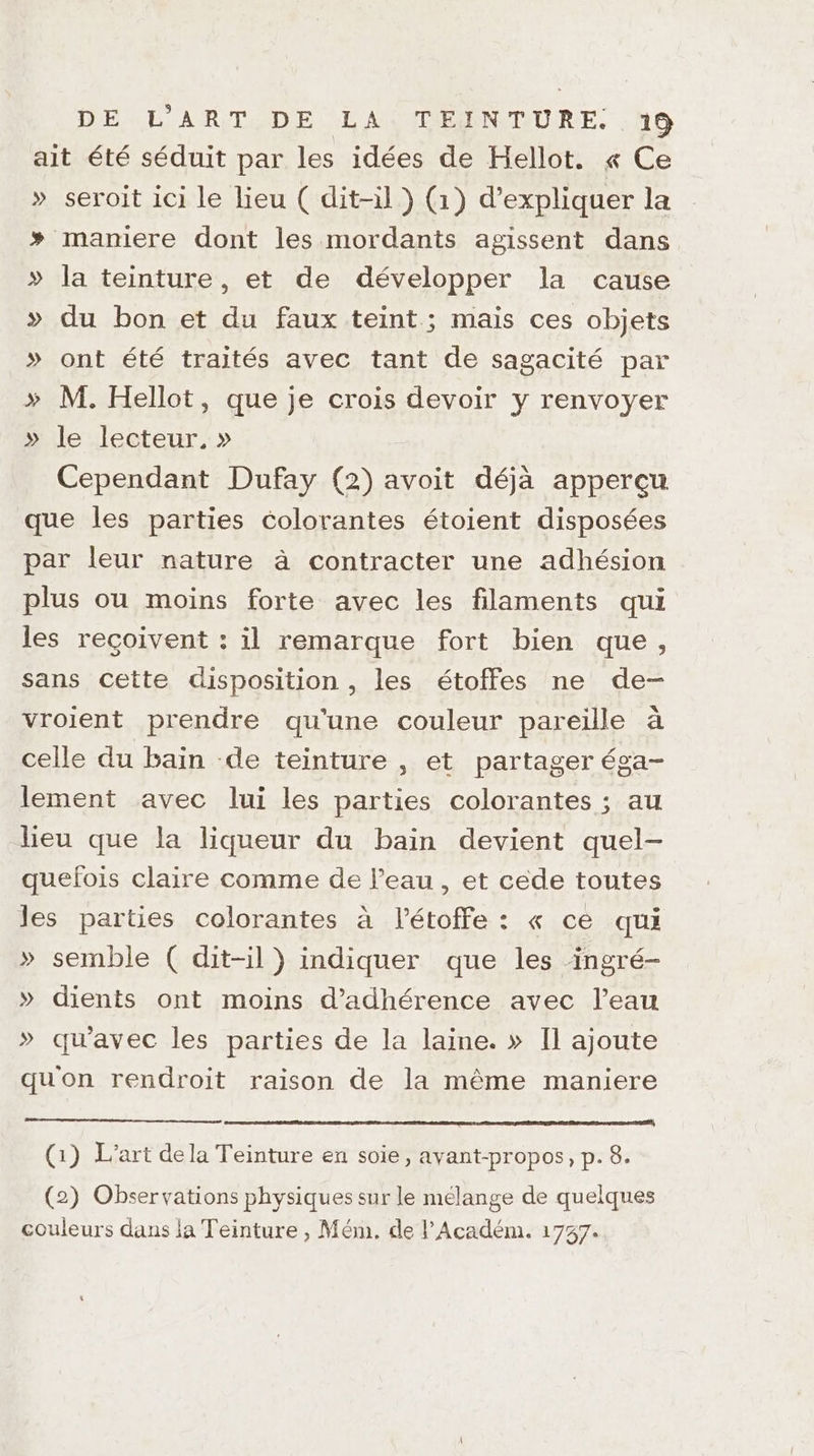 ait été séduit par les idées de Hellot. « Ce » seroit ici le lieu ( dit-il ) (1) d'expliquer la + maniere dont les mordants agissent dans » la teinture, et de développer la cause >» du bon et du faux teint ; mais ces objets » ont été traités avec tant de sagacité par > M. Hellot, que je crois devoir y renvoyer » le lecteur, » Cependant Dufay (2) avoit déjà apperçu que les parties colorantes étoient disposées par leur nature à contracter une adhésion plus ou moins forte avec les filaments qui les reçoivent : il remarque fort bien que, sans cette disposition , les étoffes ne de- vroient prendre qu'une couleur pareille à celle du bain de teinture , et partager éga- lement avec lui les parties colorantes ; au heu que la liqueur du bain devient quel- quefois claire comme de l’eau , et cede toutes les parties colorantes à l’étoffe : « ce qui » semble ( dit-il) indiquer que les ingré- » dients ont moins d’'adhérence avec l’eau » qu'avec les parties de la laine. » Il ajoute quon rendroit raison de la même maniere (1) L'art dela Teinture en soie, avant-propos, p. 8. (2) Observations physiques sur le melange de quelques couleurs dans la Teinture , Mém. de l’Académ. 1737.