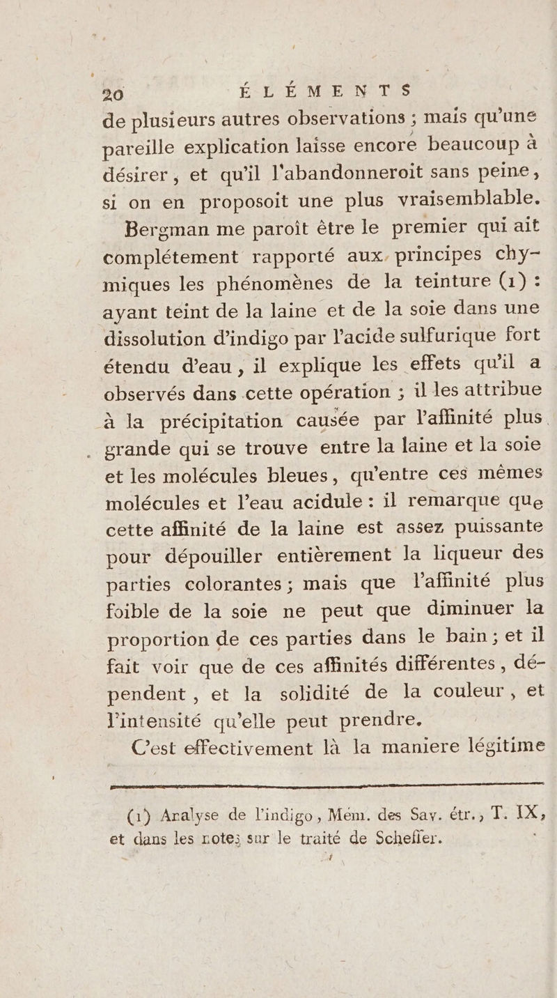de plusieurs autres observations ; mais qu'une pareille explication laisse encore beaucoup à désirer , et qu'il l'abandonneroïit sans peine, si on en proposoit une plus vraisemblable. Bergman me paroît être le premier qui ait complétement rapporté aux, principes chy- miques les phénomènes de la teinture (1) : ayant teint de la laine et de la soie dans une dissolution d’indigo par l'acide sulfurique fort étendu d’eau, il explique les effets qu'il a observés dans cette opération ; il les attribue à la précipitation causée par l'aflinité plus grande qui se trouve entre la laine et la soie et les molécules bleues, qu'entre ces mêmes molécules et l’eau acidule : il remarque que cette affinité de la laine est assez puissante pour dépouiller entièrement la liqueur des parties colorantes; mais que l'aflinité plus foible de la soie ne peut que diminuer la proportion de ces parties dans le bain; et il fait voir que de ces affinités différentes, dé- pendent , et la solidité de la couleur , et l'intensité qu’elle peut prendre. Cest effectivement là la maniere légitime ee on RO (1) Aralyse de l’indigo, Mém. des Say. étr., T. 6 et dans les rote; sur le traité de Schefler. 4