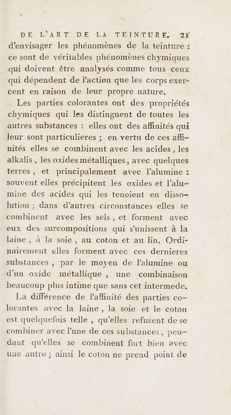 d'envisager les phénomènes de la teinture : ce sont de véritables phénomènes chymiques qui doivent être analysés comme tous ceux qui dépendent de l’action que les corps exer- cent en raison de leur propre nature. Les parties colorantes ont des propriétés chymiques qui les distinguent de toutes les autres substances : elles ont des affinités qui leur sont particulieres ; en vertu de ces affi- nités elles se combinent avec les acides , les alkalis , les oxides métalliques, avec quelques terres, et principalement avec l’alumine : souvent elles précipitent les oxides et l’alu- mine des acides qui les tenoient en disso- lution ; dans d’autres circonstances elles se combinent avec les sels, et forment avec eux des surcompositions qui s'unissent à la laine , à la soie , au coton et au lin. Ordi- nairement elles forment avec ces dernieres substances , par le moyen de l’alumine ou d’un oxide métallique , une combinaison beaucoup plus intime que sans cet intermede, La différence de laffinité des parties co- lorantes avec la laine, la soie et le coton est quelquefois telle , qu'elles refusent de se combiner avec l’une de ces substances, pen- dant qu'elles se combinent fort bien avec une autre ; ainsi le coton ne prend point de
