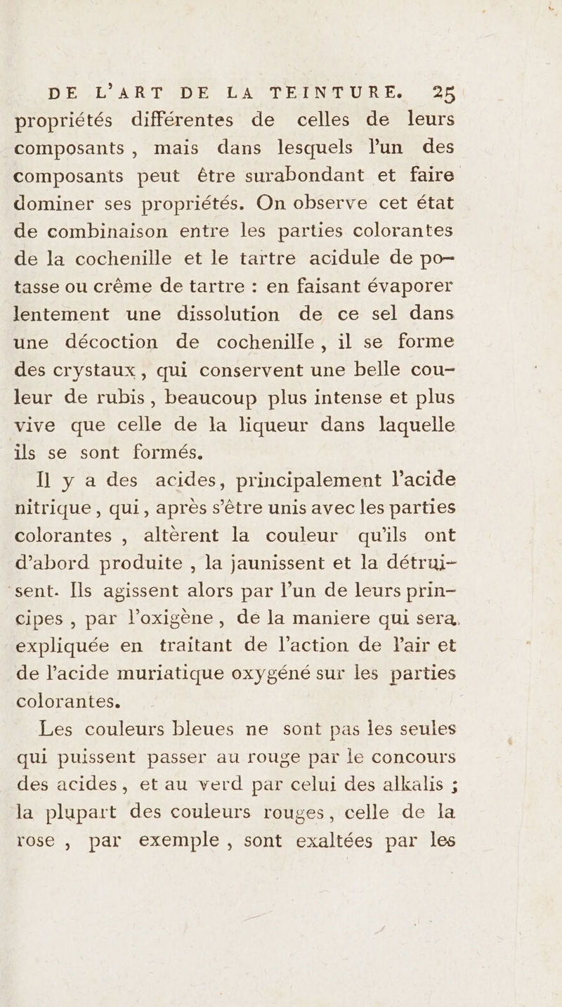 propriétés différentes de celles de leurs composants , mais dans lesquels l'un des composants peut être surabondant et faire dominer ses propriétés. On observe cet état de combinaison entre les parties colorantes de la cochenille et le tartre acidule de po- tasse ou crême de tartre : en faisant évaporer lentement une dissolution de ce sel dans une décoction de cochenille , il se forme des crystaux, qui conservent une belle cou- leur de rubis, beaucoup plus intense et plus vive que celle de la liqueur dans laquelle ils se sont formés, Il] y a des acides, principalement l'acide nitrique , qui, après s'être unis avec les parties colorantes , altèrent la couleur qu'ils ont d’abord produite , la jaunissent et la détrui- sent. Îls agissent alors par l’un de leurs prin- cipes , par l’oxigène , de la maniere qui sera, expliquée en traitant de l'action de Pair et de l'acide muriatique oxygéné sur les parties colorantes. | Les couleurs bleues ne sont pas les seules qui puissent passer au rouge par le concours des acides, et au verd par celui des alkalis ; la plupart des couleurs rouges, celle de la rose , par exemple , sont exaltées par les