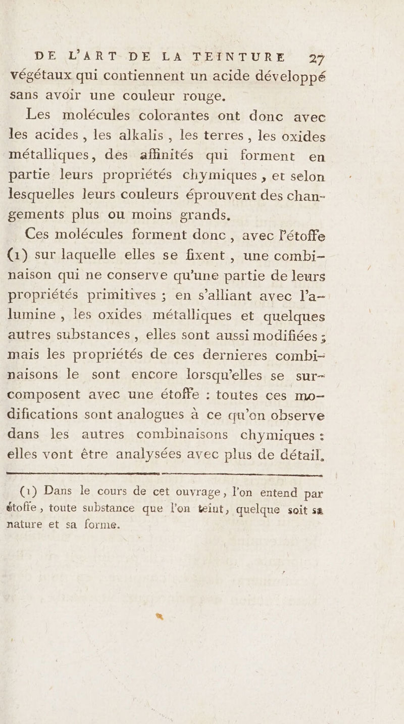 végétaux qui contiennent un acide développé Sans avoir une couleur rouge. Les molécules colorantes ont donc avec les acides , les alkalis , les terres, les oxides métalliques, des affinités qui forment en partie leurs propriétés chymiques , et selon lesquelles leurs couleurs éprouvent des chan- gements plus ou moins grands. Ces molécules forment donc, avec létoffe (1) sur laquelle elles se fixent , une combi- naison qui ne conserve qu’une partie de leurs propriétés primitives ; en s’alliant avec l’a- lumine , les oxides métalliques et quelques autres substances, elles sont aussi modifiées ; mais les propriétés de ces dernieres combi- naisons le sont encore lorsqu'elles se sur- composent avec une étoffe : toutes ces mo- difications sont analogues à ce qu’on observe dans les autres combinaisons chymiques : elles vont être analysées avec plus de détail, (1) Dans le cours de cet ouvrage, l'on entend par étolie , toute substance que l’on teiut, quelque soit sa nature et sa forme.