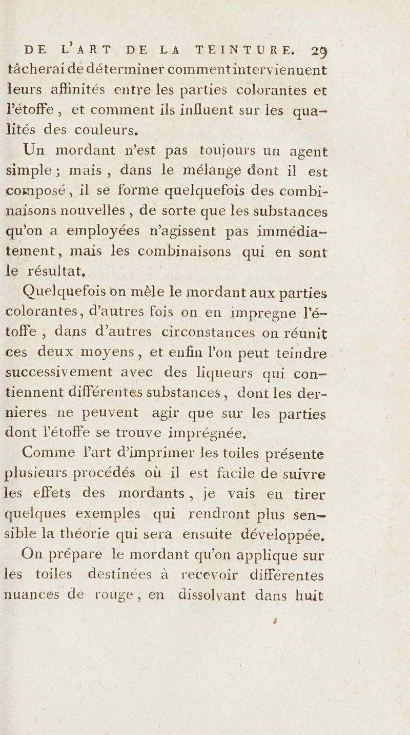 tâcherai de déterminer commentintervienuent leurs aflinités entre les parties colorantes et Pétoffe, et comment ils influent sur les qua- lités des couleurs, Un mordant n'est pas toujours un agent simple ; mais, dans le mélange dont il est composé, il se forme quelquefois des combi- naisons nouvelles , de sorte que les substances qu’on a employées n’agissent pas immédia- tement, mais les combinaisons qui en sont le résultat, | Quelquefois on mèle le mordant aux parties colorantes, d’autres fois on en impregne l'é- toffe , dans d’autres circonstances on réunit ces deux moyens, et enfin l’on peut teindre successivement avec des liqueurs qui con- tiennent différentes substances, dont les der- nieres ne peuvent agir que sur les parties dont l’étoffe se trouve imprégnée, Comme Part d'imprimer les toiles présente plusieurs procédés où il est facile de suivre les effets des mordants, je vais en tirer quelques exemples qui rendront plus sen— sible la théorie qui sera ensuite développée. On prépare le mordant qu'on applique sur les toiles destinées à recevoir différentes nuances de rouge, en dissolyant dans huit 4