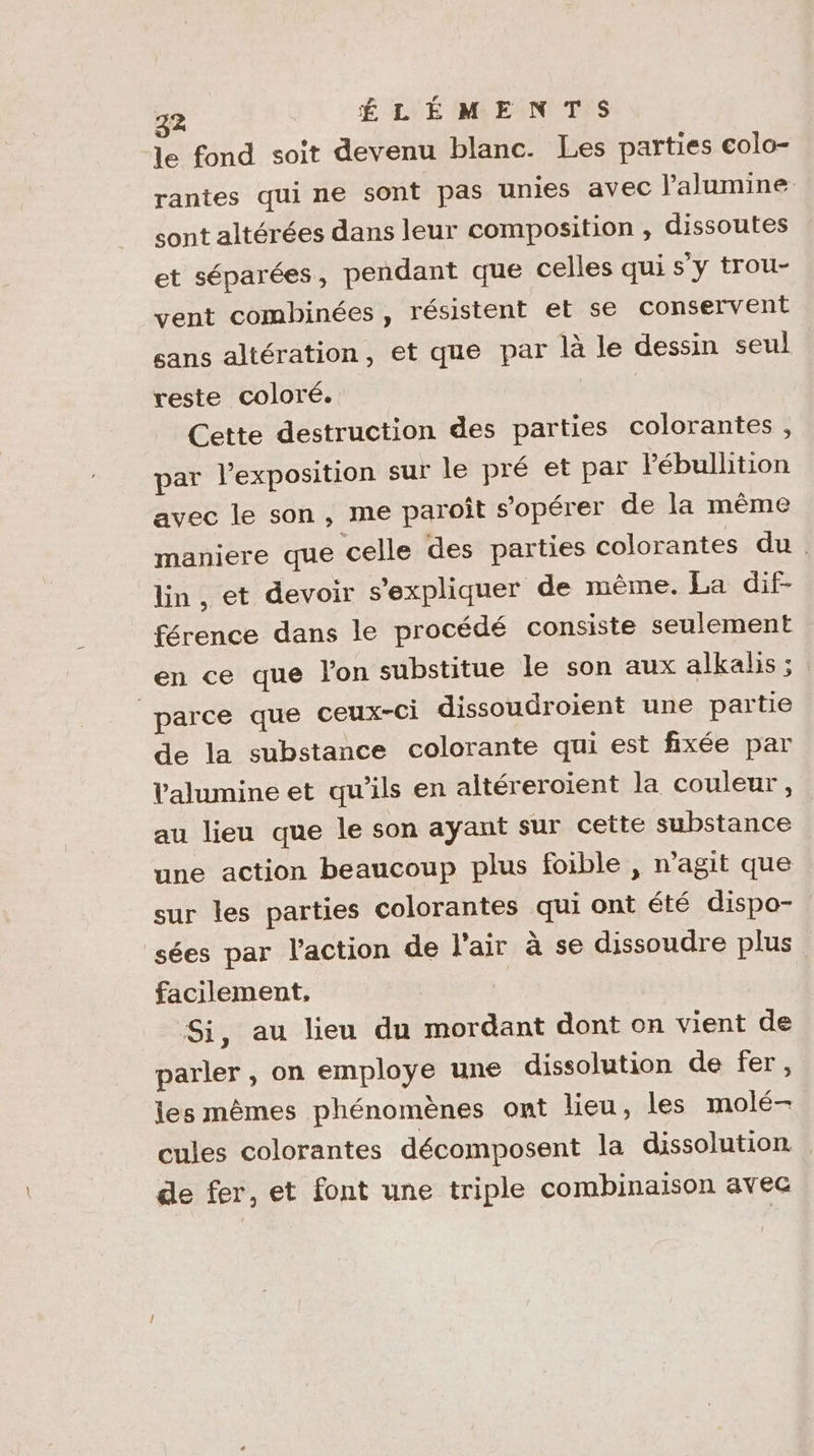 Je fond soit devenu blanc. Les parties colo- rantes qui ne sont pas unies avec l'alumine. sont altérées dans leur composition , dissoutes et séparées, pendant que celles qui s'y trou- vent combinées , résistent et se conservent sans altération, et que par là le dessin seul reste coloré. | Cette destruction des parties colorantes , par l’exposition sur le pré et par Pébullition avec le son, me paroît s’opérer de la même maniere que celle des parties colorantes du. lin, et devoir s'expliquer de même. La dif- férence dans le procédé consiste seulement en ce que l'on substitue le son aux alkalis ; parce que ceux-ci dissoudroient une partie de la substance colorante qui est fixée par Valumine et qu’ils en altéreroient la couleur, au lieu que le son ayant sur cette substance une action beaucoup plus foible , n’agit que sur les parties colorantes qui ont été dispo- sées par l'action de l'air à se dissoudre plus facilement, Si, au lieu du mordant dont on vient de parler , on employe une dissolution de fer, les mêmes phénomènes ont lieu, les molé- cules colorantes décomposent la dissolution de fer, et font une triple combinaison avec