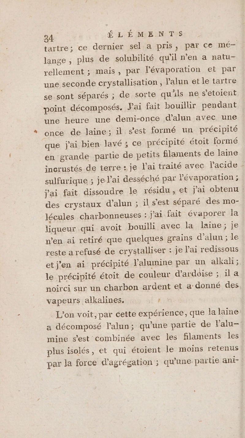 tartre; ce dernier sel a pris, par ce mé— lange , plus de solubilité qu'il n’en a natu- rellement ; mais, par l'évaporation et par une seconde crystallisation , l’alun et le tartre se sont séparés ; de sorte quils ne s’etoient point décomposés. Jai fait bouillir pendant once de laine; il s'est formé un précipité que j'ai bien lavé ; ce précipité étoit formé en grande partie de petits filaments de laine sulfurique ; je l'ai desséché par lévaporation ; des crystaux d’alun ; il s'est séparé des mo- lécules charbonneuses : j'ai fait évaporer la liqueur qui avoit bouilli avec la laine; je n’en ai retiré que quelques grains d’alun ; le reste a refusé de crystalliser : je l'ai redissous etj'en ai précipité l'alumine par un alkali ; le précipité étoit de couleur d’ardoise ; il a vapeurs alkalines, plus isolés, et qui étoient le moins retenus À