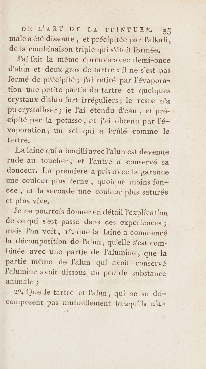 male a été dissoute, et précipitée par l’alkali, de la combinaison triple qui s’étoit formée. J'ai fait la même épreuve-avec demi-once d’alun et deux gros de tartre : il ne s’est pas formé de précipité ; j'ai retiré par l’évapora- tion une petite partie du tartre et quelques crystaux d’alun fort irréguliers ; le reste n’a pu crystalliser ; je lai étendu d’eau, et pré-. cipité par la potasse, et j’ai obtenu par l’é- Vaporation, un sel qui a brûlé comme le tartre, : La laine qui a bouilliavec l’alun est devenue rude au toucher, et l’autre a conservé sa douceur. La premiere a pris avec la garance une couleur plus terne , quoique moins fon- cée , et la seconde une couleur plus saturée et plus vive. Je ne pourrois donner en détail l'explication de ce qui s'est passé dans ces expériences ; mais l’on voit, 1°, que la laine a commencé la décomposition de lalun, qu’elle s’est com: binée avec une partie de l’alumine, que la partie même de l’alun qui avoit conservé l’'alumine avoit dissous un peu de substance animale :; ; 2°, Que le tartre et l’alun, qui ne se dé- composent pas mutuellement lorsqu'ils n’a-