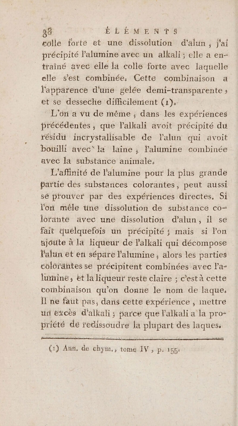 éolle forté et une dissolution d’älun, j'ai précipité l’alumine avec un alkali; elle a en- traîné avec elle ia colle forte avec laquelle elle s'est combinée, Cette combinaison à l'apparence d'une gelée demi-transparente ; et se desseche difficilenient (1): L'on a vu de même ; dans les expériences précédentes, que l'alkali avoit précipité du résidu incrystallisable de lalun qui avoit bouilli avec‘ la laine ; l'alumine combinée avec la substänce animale. L'affinité de l’alumine pour la plus grande bartié des substances colorantes, peut aussi sé prouver par des expériences directes. Si l'on mêle üne dissolution de substance co- loranté ävec uné dissolution d’alun, il sé fait tuélquefois un précipité ; mais si l’on ajoute à la liqueur de l'alkali qui décompose lalun ét en séparé l’alumine, alors les parties colérantes se précipitent combinées avec l’a- lurnine, et la liqueuf reste claire ; c’est à cette cornbinaison qu’on donrie le nom de laque, Il ne faut pas, dans cette expérience ; mettre ur éxcès d’alkali; farce que l'alkali a la pro RASE de redissoudre la DEP des laques, (1) At, de Rs tome IV ; p. 155: