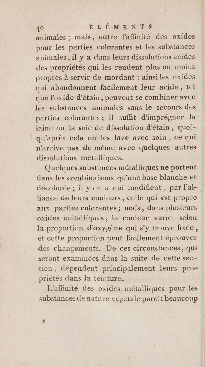 animales ; mais, outre l’affinité des oxides pour les parties colorantes et les substances animales , il y a dans leurs dissolutions acides des propriétés qui les rendent plus ou moins propres à servir de mordant : ainsiles oxides qui abandonnent facilement leur acide, tel que l’oxide d’étain, peuvent se combiner avec les substances animales sans le secours des parties colorantes ; il suffit d’imprégner la laine ou la soie de dissolution d’étain, quoi- qu'après cela on les lave avec soin, ce qui n'arrive pas de même avec quelques autres dissolutions métalliques. Quelques substances métailiques ne portent dans les combinaisons qu’une base blanche et décolorée ; il y en a qui modifient, par lalk- liance de leurs couleurs, celle qui est propre aux parties colorantes; mais, dans plusieurs oxides métalliques, la couleur varie selon la proportion d'oxygène qui s’y trouve fixée , et cette proportion peut facilement éprouver des changements. De, ces circonstances, qui seront examinées dans la suite de cette sec- tion , dépendent principalement leurs pro priétés dans la teinture. L'afinité des oxides métalliques pour les substances de nature végétale paroît beaucoup