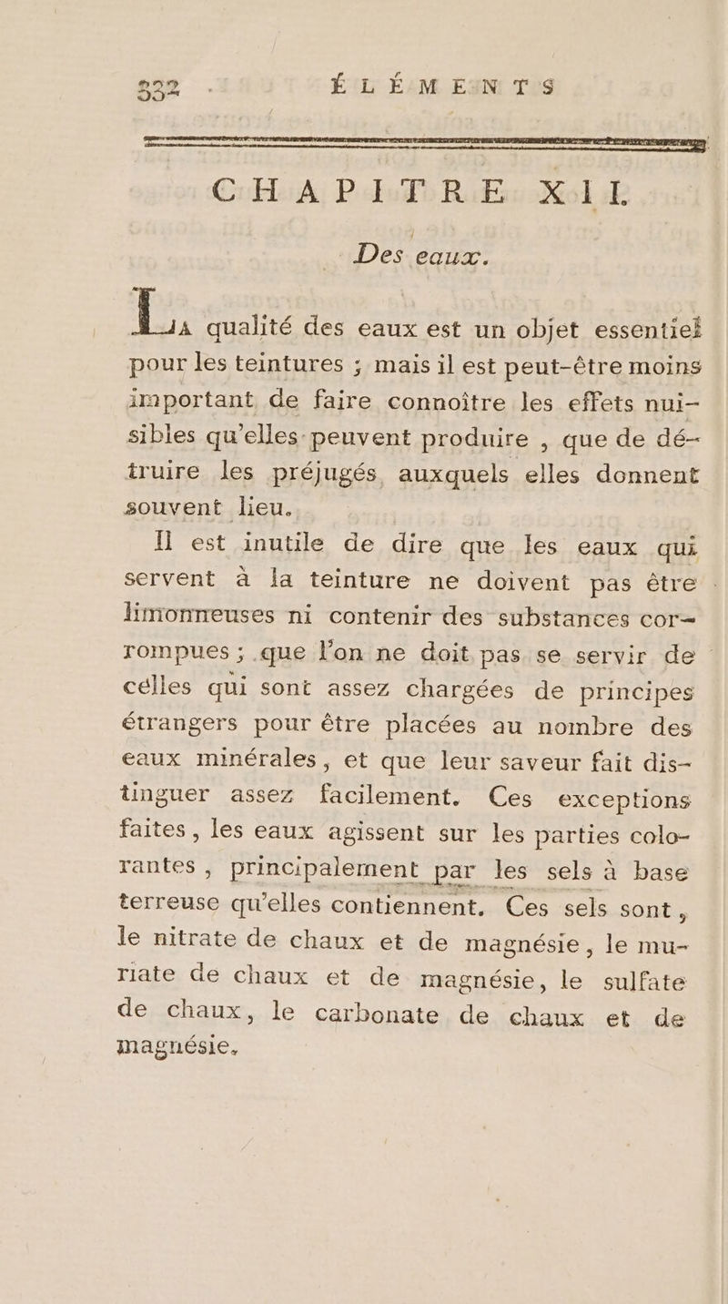 .: Des eaux. | Es qualité des eaux est un objet essentiel pour les teintures ; mais il est peut-être moins important de faire connoître les effets nui- sibles qu'elles peuvent produire , que de dé- truire les préjugés auxquels elles donnent souvent lieu. I est inutile de dire que les eaux qui servent à la teinture ne doivent pas être limonneuses ni contenir des substances cor- rompues ; .que l’on ne doit pas se servir de celles qui sont assez chargées de principes étrangers pour être placées au nombre des eaux minérales, et que leur saveur fait dis- tinguer assez facilement. Ces exceptions faites , les eaux agissent sur les parties colo- rantes, principalement par les sels à base terreuse qu’elles contiennent. Ces sels sont : le nitrate de chaux et de magnésie, le mu- riate de chaux et de magnésie, le sulfate de,chaux,. le carbonate, de. chaux et. de magnésie,