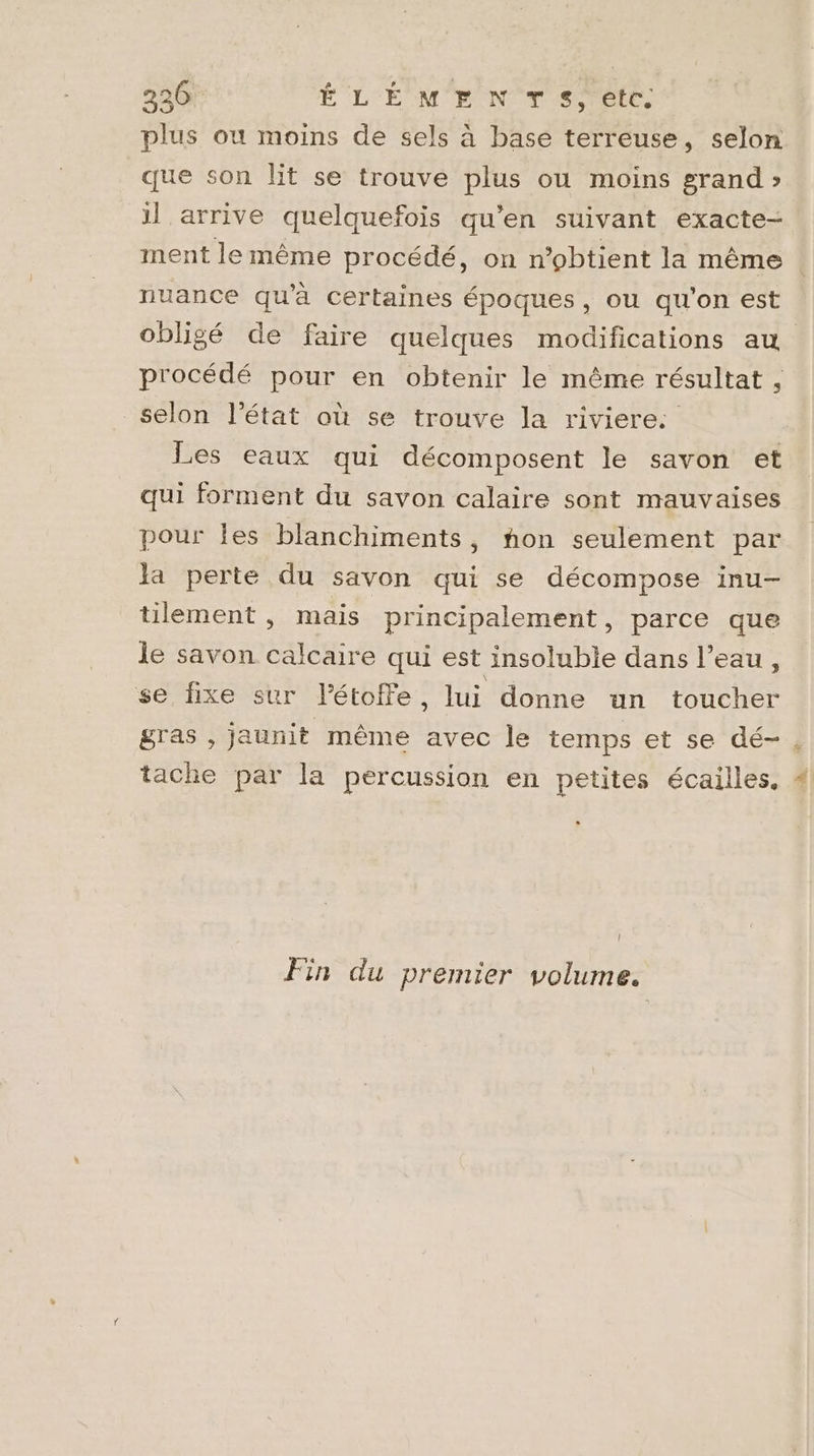 336 ÉLÉMENTS, etc. plus où moins de sels à base terreuse, selon que son lit se trouve plus ou moins grand » il arrive quelquefois qu’en suivant exacte- ment le même procédé, on n’obtient la même nuance qu'à certaines époques, ou qu'on est obligé de faire quelques modifications au procédé pour en obtenir le même résultat , selon l’état où se trouve la riviere: Les eaux qui décomposent le savon et qui forment du savon calaire sont mauvaises pour Îles blanchiments, non seulement par Ja perte du savon qui se décompose inu- tilement , mais principalement, parce que le savon calcaire qui est insoluble dans l’eau, se fixe sur l’étoffe, lui donne un toucher gras , jaunit même avec le temps et se dé- tache par la percussion en petites écailles, | Fin du premier volume.