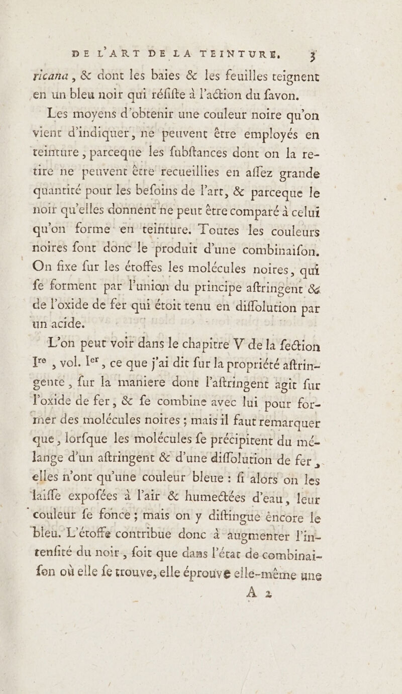 ricana , &amp; dont les baies &amp; les feuilles teignent ‘en un bleu noir qui réfifte à l’action du favon. Les moyens d'obtenir une couleur noire qu'on vient d'indiquer, ne peuvent être employés en teinture ; parceque les fabftances dont on la re- ure ne peuvent être recueillies en aflez grande quantité pour les befoins de Part, &amp; parceque le noir qu'elles donnent ne peut être comparé à celui qu'on forme en teinture. Toutes les couleurs noires font donc le: produit d’une combinaifon. On fixe fur les éroffes les molécules noires, qui {e forment par l'union du principe amhnee Gé de l’oxide de fer qui étoit tenu en diffolution par un acide. at | L'on peut voir dk le cha sé V de la fe&amp;ion Je , vol. Le, ce que j'ai dit fur la propriété aftrin- gente, fur la maniere dont Paftringent agit fur Po Se de fer, &amp; fe combine avec lui pour for- mer des molécules noires ; mais il faut CSENET que , lorfque les molécules fe précipirent du mé- lange d’un aftringent &amp; d’une diffolution de fer, elles n'ont qu'une couleur bleue : fi alots on les life expofées à l’air &amp; humectées d'eau, leur couleur fe fonce ; maïs on y diftingue éncore le ‘bieu. L'étoffe contribue donc à augmenter l’in- tenfité du noir, foit que dans l’état de combinai- fon où elle fe trouve, elle éprouve elle-même une À 2
