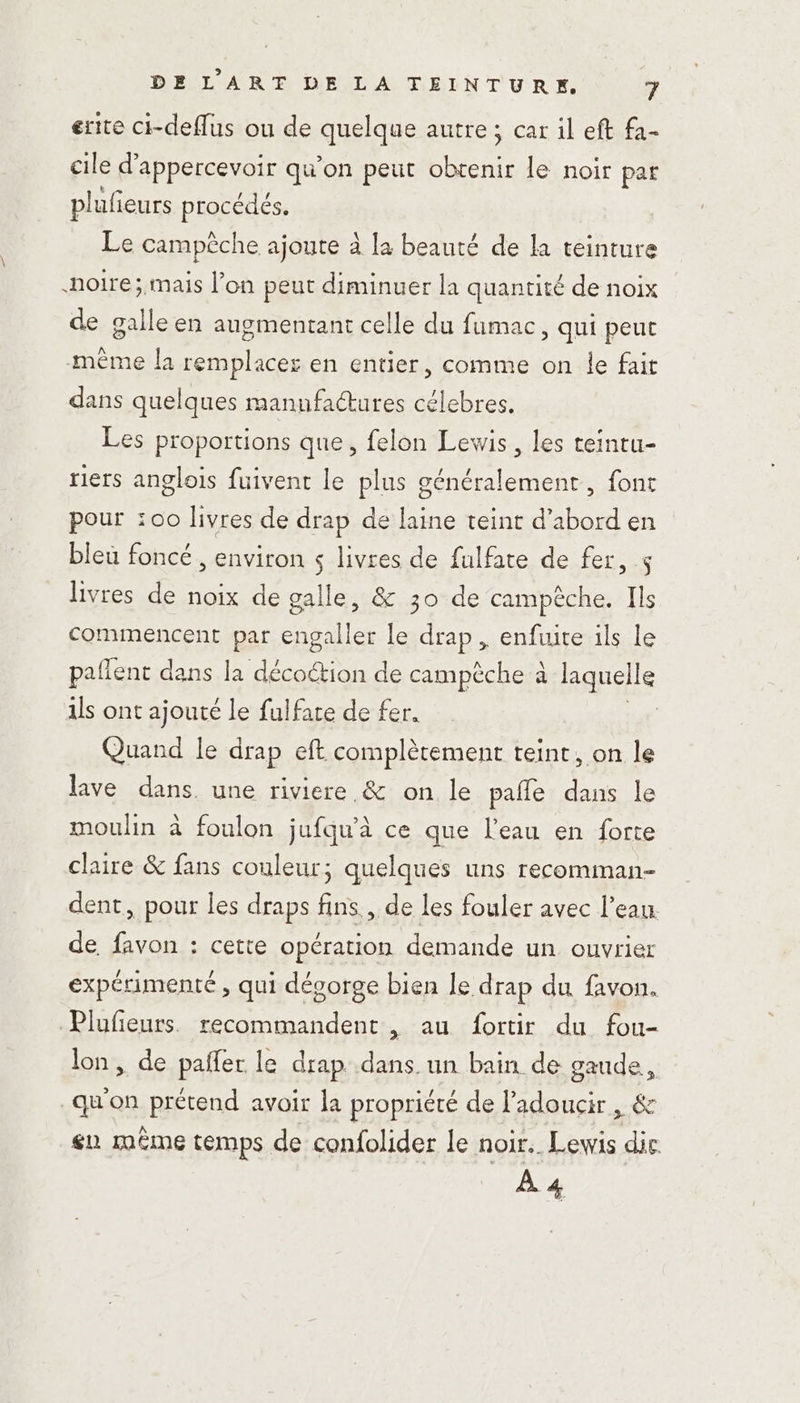 erite ci-deflus ou de quelque autre; car il eft fa- cile d'appercevoir qu’on peut RUE le noir par pluf eurs procédés. Le campêche ajoute à la beauté de la teinture noire; mais l’on peut diminuer la quantité de noix de galleen augmentant celle du fumac, qui peut même la remplacer en entier, comme on le fait dans quelques manufactures célebres. Les proportions que, felon Lewis, les teintu- riers anglois fuivent le plus généralement, font pour :00 livres de drap de laine teint d’abord en bleu foncé , environ s livres de fulfate de fer, s livres de noix de galle, &amp; 30 de campèche. Ils commencent par engaller le drap, enfuite ils Le paflent dans la décoction de campèche à laquelle ils ont ajouté le fulfate de fer. Quand le drap eft complètement teint, on le lave dans. une riviere &amp; on le pañle dans le moulin à foulon jufqu’à ce que l'eau en forte claire &amp; fans couleur; quelques uns recomman- dent, pour les draps fins, de les fouler avec l’eau de favon : cette opération demande un ouvrier expérimenté , qui dégorge bien le drap du favon. Plufieurs. recommandent, au fortir du fou- lon, de paifer le drap dans. un bain de gaude, qu'on prétend avoir la propriété de l’adoucir , &amp; en même temps de confolider le noir. Lewis die À 4