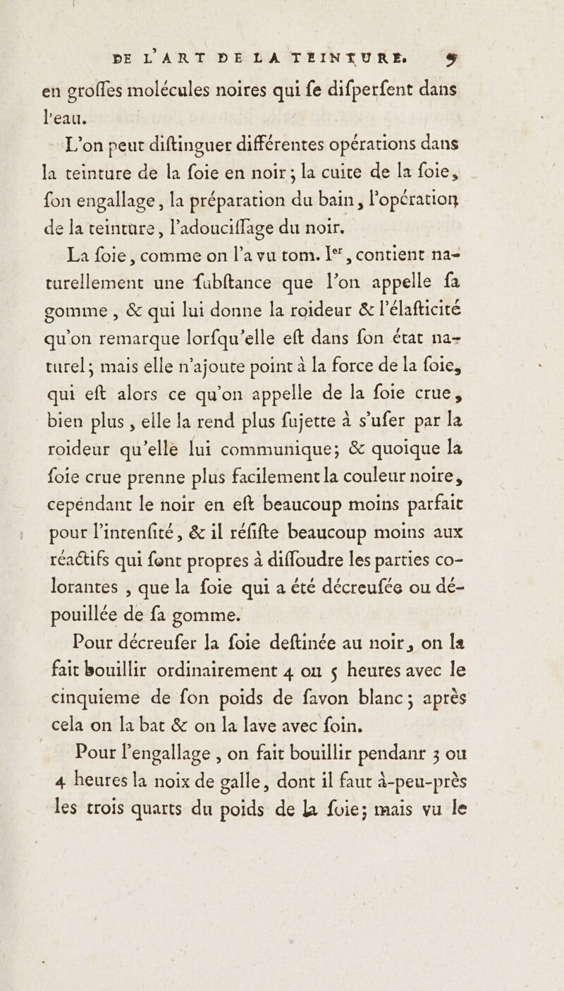 en groffes molécules noires qui fe difperfent dans l'eau. | L'on peut diftinguer différentes opérations dans la teinture de la foie en noir; la cuite de la foie, fon engallage, la préparation du bain, l'opération de la teinture, l’adouciflage du noir, La foie, comme on l’a vu tom. |‘, contient na- turellement une fubftance que l’on appelle fa gomme , &amp; qui lui donne la roideur &amp; l’élafticité qu’on remarque lorfqu’elle eft dans fon état na- turel; mais elle n’ajoute point à la force de la foie, qui eft alors ce qu’on appelle de la foie crue, bien plus , elle la rend plus fujette à s’ufer par la roideur qu'elle lui communique; &amp; quoique la foie crue prenne plus facilement la couleur noire, cepéndant le noir en eft beaucoup moins parfait pour l’intenfité, &amp; il réfifte beaucoup moins aux raétifs qui font propres à diffoudre les parties co- lorantes , que la foie qui a été décreufée ou de- pouillée de fa gomme. Pour décreufer la foie deftinée au noir, on la fait bouillir ordinairement 4 on $ heures avec le cinquieme de fon poids de favon blanc; aprés cela on la bat &amp; on la lave avec foin. Pour l'engallage , on fait bouillir pendant 3 ou 4 heures la noix de galle, dont il faut à-peu-près les crois quarts du poids de L fuie; mais vu le