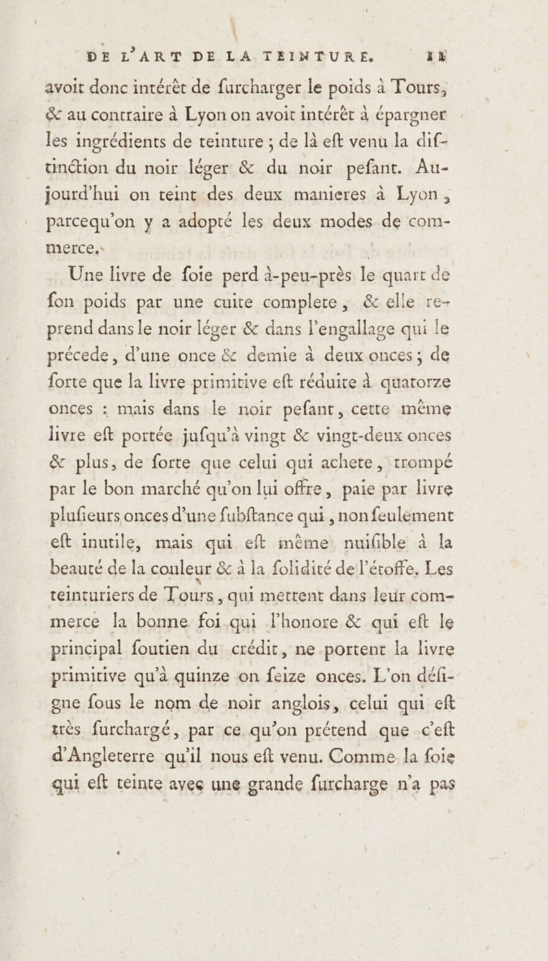 avoit donc intérêt de furcharger le poids à Tours, &amp; au contraire à Lyon on avoit intérêt à épargner les ingrédients de teinture ; de là eft venu la dif- unétion du noir léger &amp; du noir pefant. Au- jourd’hui on teint des deux manieres à Lyon, parcequ'on y a adopté les deux modes de com- merce, | Une livre de foie perd à-peu-près le quart de fon poids par une cuite complete, &amp; elle re- prend dans le noir léger &amp; dans l’engallage qui le précede, d’une once &amp; demie à deux onces; de forte que la livre primitive eft réduite à quatorze onces : mais dans le noir pefant, cette mème livre eft portée jufqu’à vingt &amp; vingt-deux onces &amp; plus, de forte que celui qui achete, trompé par le bon marché qu'on lui offre, paie par livre plufieurs onces d’une fubftance qui , non feulément eft inutile, mais qui eft mème nuifible à la beauté de la couleur &amp; à la folidité de l’étoffe. Les teinturiers de Tours, qu mettent dans letir com- merce la bonne foi.qui l’honore &amp; qui eft le principal foutien du crédit, ne portent la livre primitive qu'à quinze on feize onces. L'on défi- gue fous le nom de noir anglois, celui qui ef très furchargé, par ce qu’on prétend que c’eft d'Angleterre qu'il nous eft venu. Comme la foie qui eft teinte avec une grande furcharge n'a pas