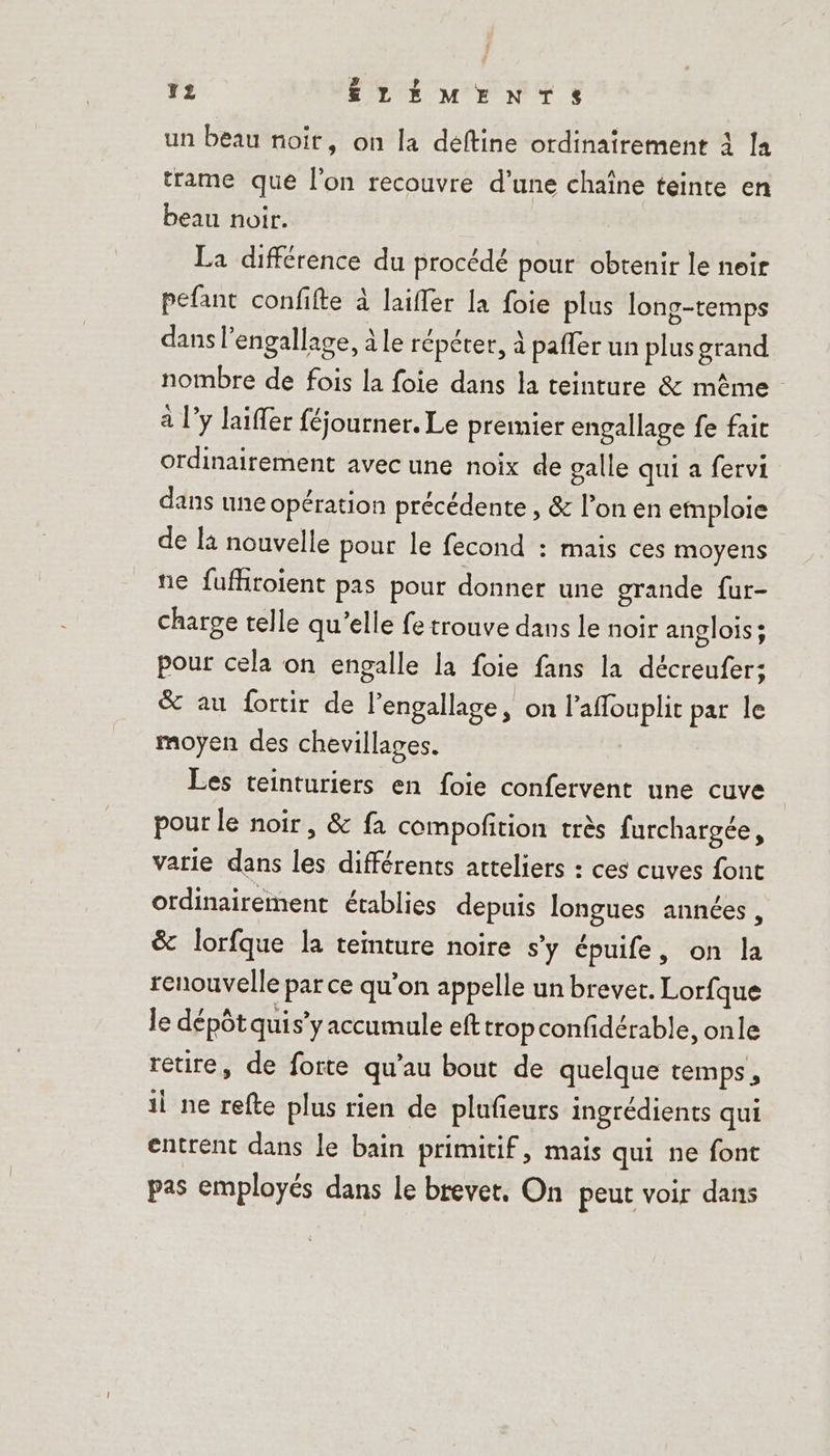 un beau noit, on la deftine ordinairement à la trame que l’on recouvre d’une chaîne teinte en beau noir. La différence du procédé pour obtenir le neir pefant confifte à laifler la foie plus long-temps dans l’engallage, à le répéter, à pafler un plus grand nombre de fois la foie dans la teinture &amp; même à l’y laiffer féjourner. Le premier engallage fe fait ordinairement avec une noix de galle qui a fervi dans une opération précédente , &amp; l’on en emploie de là nouvelle pour le fecond : mais ces moyens ne fufhroïient pas pour donner une grande fur- charge telle qu’elle fe trouve dans le noir anglois ; pour cela on engalle la foie fans la décreufer; &amp; au fortir de l’engallage, on l’affouplic par le moyen des chevillages. Les teinturiers en foie confervent une cuve pour le noir, &amp; fa compofition très furchargée, varie dans les différents atteliers : ces cuves font ordinairement établies depuis longues années, &amp; lorfque la teinture noire s’y épuife, on la renouvelle par ce qu’on appelle un brevet. Lorfque le dépôt quis’y accumule eft trop confidérable, onle retire, de forte qu’au bout de quelque temps , il ne refte plus rien de plufieurs ingrédients qui entrent dans le bain primitif, mais qui ne font pas employés dans le brevet. On peut voir dans