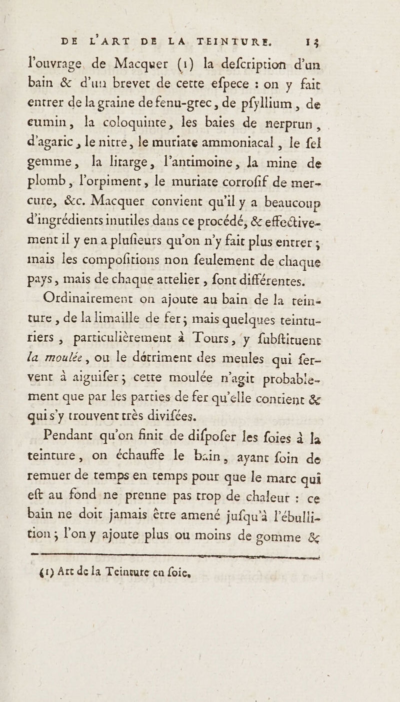 l'ouvrage, de Macquer (1) la defcription d'un bain &amp; d’un brevet de cette efpece : on y fait entrer de la graine de fenu-grec, de pfyllium, de cumin, la coloquinte, les baies de nerprun, d’agaric , le nitre, le muriate ammoniacal , le {el gemme, [a lirarge, l’antimoine, la mine de plomb , l’orpiment, le muriate corrofif de mer- cure, &amp;c. Macquer convient qu'il y a beaucoup d'ingrédients inutiles dans ce procédé, &amp; effective ment 1l y en a plufieurs qu'on n’y fait plus entrer ; inais les compolitions non feulement de chaque pays, mais de chaque attelier , font différentes. Ordinairement on ajoute au bain de la tein- ture , de la limaille de fer; mais quelques teintu- riers , particulièrement à Tours, y fubftituent la moulé, ou le détriment des meules qui {er- vent à aiguifer; cette moulée n'agit probab!e- ment que par les parties de fer qu’elle contient &amp; quis'y trouvent très divifées. Pendant qu'on finit de difpofer les foies à la teinture, on échauffe le bcin, ayant foin de remuer de temps en temps pour que le marc qui eft au fond ne prenne pas crop de chaleur : ce bain ne doit jamais ètre amené jufqu'à l’ébulii- üon ; l'on y ajoute plus ou moins de somme &amp; sr) Art de la Teinvure en foie,