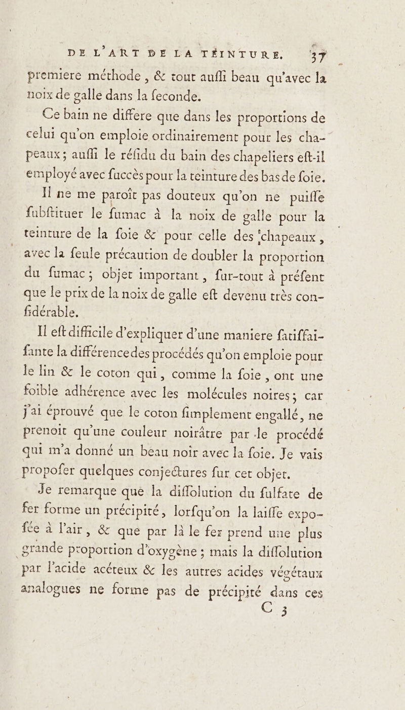 premiere méthode , &amp; tout aufli beau qu'avec Ja noix de galle dans la feconde. Ce bain ne differe que dans les proportions de celui qu'on emploie ordinairement pour les cha- peaux; auf le réfidu du bain des chapeliers eft-il employé avec fuccès pour la teinture des basde foie. Il ne me paroît pas douteux qu'on ne puifle fubftituer le fumac à la noix de galle pour la teinture de la foie &amp; pour celle des ‘chapeaux, avec la feule précaution de doubler la proportion du fumac; objet important, fur-tout à préfent ue le prix de la noix de galle eft devenu très con- fidérable, Il eft difficile d'expliquer d’une maniere fatiffai- fante la différencedes procédés qu’on emploie pour le lin &amp; le coton qui, comme la foie , Ont une foible adhérence avec les molécules noires; car j'ai éprouvé que le coton fimplement engallé, ne prenoit qu’une couleur noirâtre par -le procédé qui m'a donné un beau noir avec la foie. Je vais propofer quelques conjectures fur cet objet. Je remarque que la diflolution du fulfate de fer forme un précipité, Jorfqu’on la laiffe expo fce à l'ait, &amp; que par là le fer prend une plus grande proportion d'oxygène ; mais la diflolution par l'acide acéreux &amp; les autres acides vécétaux nalogues ne forme pas de précipité dans ces ed J